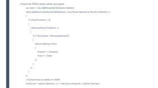 //Buscando TODAS saídas validas para gastar
var client = new QBitNinjaClient(Network.TestNet);
client.GetBalance(btcSecret.GetAddress(), true).Result.Operations.ToList().ForEach(x =>
{
if (x.Confirmations > 0)
{
x.ReceivedCoins.ForEach(r =>
{
if (r.TxOut.Value > Money.Satoshis(0))
{
lstCoin.Add(new Coin()
{
Outpoint = r.Outpoint,
TxOut = r.TxOut
});
}
});
}
});
//Convertendo as saidas em ICOIN
Coin[] coin = lstCoin.Select((o, i) => new Coin(o.Outpoint, o.TxOut)).ToArray();
 
