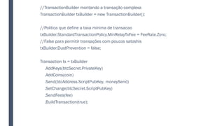 //TransactionBuilder montando a transação complexa
TransactionBuilder txBuilder = new TransactionBuilder();
//Politica que define a taxa minima de transacao
txBuilder.StandardTransactionPolicy.MinRelayTxFee = FeeRate.Zero;
//False para permitir transações com poucos satoshis
txBuilder.DustPrevention = false;
Transaction tx = txBuilder
.AddKeys(btcSecret.PrivateKey)
.AddCoins(coin)
.Send(btcAddress.ScriptPubKey, moneySend)
.SetChange(btcSecret.ScriptPubKey)
.SendFees(fee)
.BuildTransaction(true);
 