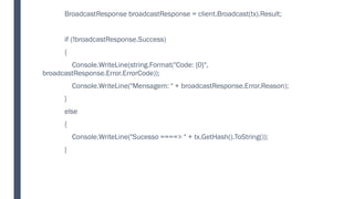 BroadcastResponse broadcastResponse = client.Broadcast(tx).Result;
if (!broadcastResponse.Success)
{
Console.WriteLine(string.Format("Code: {0}",
broadcastResponse.Error.ErrorCode));
Console.WriteLine("Mensagem: " + broadcastResponse.Error.Reason);
}
else
{
Console.WriteLine("Sucesso ====> " + tx.GetHash().ToString());
}
 