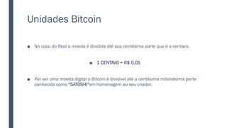 Unidades Bitcoin
■ No caso do Real a moeda é dividida até sua centésima parte que é o centavo.
■ 1 CENTAVO = R$ 0,01
■ Por ser uma moeda digital o Bitcoin é divisível até a centésima milionésima parte
conhecida como “SATOSHI”em homenagem ao seu criador.
 