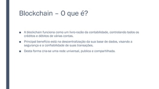Blockchain – O que é?
■ A blockchain funciona como um livro-razão da contabilidade, controlando todos os
créditos e débitos de várias contas.
■ Principal benefício está na descentralização da sua base de dados, visando a
segurança e a confiabilidade de suas transações.
■ Desta forma cria-se uma rede universal, publica e compartilhada.
 