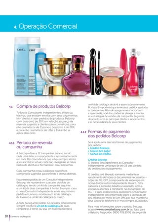 4. Operação Comercial 
4.1 Compra de produtos Belcorp 
Todos os Consultores Independentes, ativos ou 
inativos, que estejam em dia com seus pagamentos 
têm direito a fazer pedidos de produtos Belcorp 
com desconto de 30% em relação ao preço de 
revenda sugerido a clientes para cosméticos; para 
não cosméticos de Cyzone o desconto é de 20%; 
e para não cosméticos de L’Bel e Ésika não se 
aplica desconto. 
4.1.1 Período de revenda 
ou campanha 
A Belcorp oferece 12 campanhas ao ano, sendo 
cada uma delas correspondente a aproximadamente 
um mês. Recomendamos que esteja sempre atento 
a seu escritório virtual, onde são divulgadas as datas 
exatas de abertura e fechamento das campanhas. 
Cada campanha possui catálogos específicos, 
com preços sugeridos para revenda e ofertas distintas. 
No primeiro pedido de um Consultor Independente 
Belcorp, ele receberá em sua caixa dois kits de 
catálogos, sendo um kit da campanha seguinte 
e um kit de duas campanhas à frente. Exemplo: caso 
o novo Consultor Independente envie seu primeiro 
pedido em janeiro, receberá um kit de catálogos 
de fevereiro e um kit de catálogos de março. 
A partir do segundo pedido, o Consultor Independente 
sempre receberá um kit de catálogos de duas 
campanhas à frente, ou seja, em fevereiro receberá 
10 Comece o Seu Negócio 
um kit de catálogos de abril, e assim sucessivamente. 
Por isso, é importante que envie seus pedidos em todas 
as campanhas. Além de assegurar seus lucros com 
a revenda de produtos, poderá se planejar e montar 
as estratégias de vendas da campanha seguinte, 
de acordo com as principais ofertas e lançamentos 
e as necessidades de seus clientes. 
4.1.2 Formas de pagamento 
dos pedidos Belcorp 
Será aceita uma das três formas de pagamento 
por pedido: 
• Crédito Belcorp; 
• Coleto pré-pago; 
• Cartão de crédito. 
Crédito Belcorp 
O crédito Belcorp oferece ao Consultor 
Independente um prazo de até 28 dias da data 
do pedido para o pagamento. 
O crédito será liberado somente mediante o 
recebimento de todos os documentos necessários – 
cópia de RG, CPF, comprovante de endereço em 
nome do Consultor Independente titular 1, ficha 
cadastral e contrato datados e assinados com a 
assinatura idêntica à constante no documento de 
RG – e após análise prévia da Belcorp. O Consultor 
Independente será informado sobre a liberação de 
seu crédito por meio de um SMS por isso mantenha 
seus dados de telefone e e-mail sempre atualizados. 
Para mais informações sobre o crédito Belcorp, 
acesse www.somosbelcorp.com.br ou ligue para 
o Belcorp Responde: 0800 778 89 92 (de segunda 
 