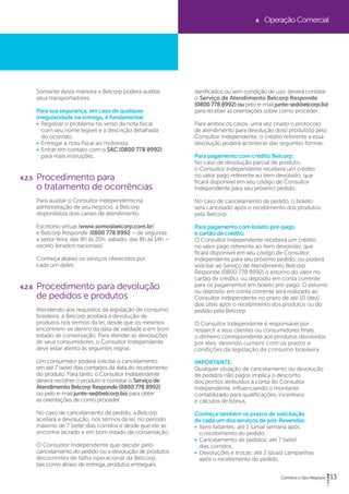 13 
Somente desta maneira a Belcorp poderá auditar 
seus transportadores. 
Para sua segurança, em caso de qualquer 
irregularidade na entrega, é fundamental: 
• Registrar o problema no verso da nota fiscal, 
com seu nome legível e a descrição detalhada 
do ocorrido; 
• Entregar a nota fiscal ao motorista; 
• Entrar em contato com o SAC (0800 778 8992) 
para mais instruções. 
4.2.5 Procedimento para 
o tratamento de ocorrências 
Para auxiliar o Consultor Independente na 
administração de seu negócio, a Belcorp 
disponibiliza dois canais de atendimento: 
Escritório virtual (www.somosbelcorp.com.br) 
e Belcorp Responde (0800 778 8992 – de segunda 
a sexta-feira, das 8h às 20h; sábado, das 8h às 14h – 
exceto feriados nacionais). 
Conheça abaixo os serviços oferecidos por 
cada um deles: 
4.2.6 Procedimento para devolução 
de pedidos e produtos 
Atendendo aos requisitos da legislação de consumo 
brasileira, a Belcorp aceitará a devolução de 
produtos nos termos da lei, desde que os mesmos 
encontrem-se dentro da data de validade e em bom 
estado de conservação. Para atender as devoluções 
de seus consumidores, o Consultor Independente 
deve estar atento às seguintes regras: 
Um consumidor poderá solicitar o cancelamento 
em até 7 (sete) dias contados da data do recebimento 
do produto. Para tanto, o Consultor Independente 
deverá recolher o produto e contatar o Serviço de 
Atendimento Belcorp Responde (0800 778 8992) 
ou pelo e-mail junte-se@belcorp.biz para obter 
as orientações de como proceder. 
No caso de cancelamento de pedido, a Belcorp 
aceitará a devolução, nos termos da lei, no período 
máximo de 7 (sete) dias corridos e desde que ele se 
encontre lacrado e em bom estado de conservação. 
O Consultor Independente que decidir pelo 
cancelamento do pedido ou a devolução de produtos 
decorrentes de falha operacional da Belcorp, 
tais como atraso de entrega, produtos entregues 
4. Operação Comercial 
danificados ou sem condição de uso, deverá contatar 
o Serviço de Atendimento Belcorp Responde 
(0800 778 8992) ou pelo e-mail junte-se@belcorp.biz 
para receber as orientações sobre como proceder. 
Para ambos os casos, uma vez criado o protocolo 
de atendimento para devolução do(s) produto(s) pelo 
Consultor Independente, o crédito referente a essa 
devolução poderá acontecer das seguintes formas: 
Para pagamento com crédito Belcorp: 
No caso de devolução parcial de produto, 
o Consultor Independente receberá um crédito 
no valor pago referente ao item devolvido, que 
ficará disponível em seu código de Consultor 
Independente para seu próximo pedido. 
No caso de cancelamento de pedido, o boleto 
será cancelado após o recebimento dos produtos 
pela Belcorp. 
Para pagamento com boleto pré-pago 
e cartão de crédito: 
O Consultor Independente receberá um crédito 
no valor pago referente ao item devolvido, que 
ficará disponível em seu código de Consultor 
Independente para seu próximo pedido; ou poderá 
solicitar ao Serviço de Atendimento Belcorp 
Responde (0800 778 8992) o estorno do valor no 
cartão de crédito, ou depósito em conta corrente 
para os pagamentos em boleto pré-pago. O estorno 
ou depósito em conta corrente será realizado ao 
Consultor Independente no prazo de até 10 (dez) 
dias úteis após o recebimento dos produtos ou do 
pedido pela Belcorp. 
O Consultor Independente é responsável por 
ressarcir a seus clientes ou consumidores finais 
o dinheiro correspondente aos produtos devolvidos 
por eles, devendo cumprir com os prazos e 
condições da legislação de consumo brasileira. 
IMPORTANTE: 
Qualquer situação de cancelamento ou devolução 
de pedidos não pagos implica o desconto 
dos pontos atribuídos à conta do Consultor 
Independente, influenciando o montante 
contabilizado para qualificações, incentivos 
e cálculos de bônus. 
Conheça também os prazos de solicitação 
de cada um dos serviços de pós-Revendas: 
• Itens faltantes: até 1 (uma) semana após 
o recebimento do pedido. 
• Cancelamento de pedidos: até 7 (sete) 
dias corridos. 
• Devoluções e trocas: até 2 (duas) campanhas 
após o recebimento do pedido. 
 