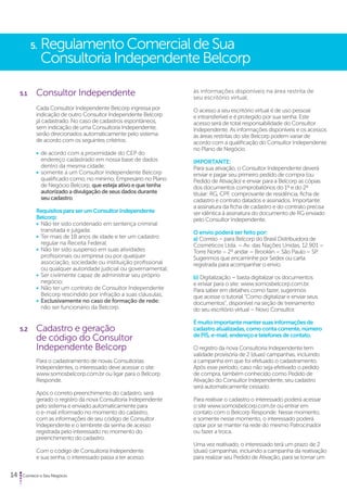5. Regulamento Comercial de Sua 
Consultoria Independente Belcorp 
5.1 Consultor Independente 
Cada Consultor Independente Belcorp ingressa por 
indicação de outro Consultor Independente Belcorp 
já cadastrado. No caso de cadastros espontâneos, 
sem indicação de uma Consultoria Independente, 
serão direcionados automaticamente pelo sistema 
de acordo com os seguintes critérios: 
• de acordo com a proximidade do CEP do 
endereço cadastrado em nossa base de dados 
dentro da mesma cidade; 
• somente a um Consultor Independente Belcorp 
qualificado como, no mínimo, Empresário no Plano 
de Negócio Belcorp, que esteja ativo e que tenha 
autorizado a divulgação de seus dados durante 
seu cadastro. 
Requisitos para ser um Consultor Independente 
Belcorp: 
• Não ter sido condenado em sentença criminal 
transitada e julgada; 
• Ter mais de 18 anos de idade e ter um cadastro 
regular na Receita Federal; 
• Não ter sido suspenso em suas atividades 
profissionais ou empresa ou por qualquer 
associação, sociedade ou instituição profissional 
ou qualquer autoridade judicial ou governamental; 
• Ser civilmente capaz de administrar seu próprio 
negócio; 
• Não ter um contrato de Consultor Independente 
Belcorp rescindido por infração a suas cláusulas; 
• Exclusivamente no caso de formação de rede: 
não ser funcionário da Belcorp. 
5.2 Cadastro e geração 
de código do Consultor 
Independente Belcorp 
Para o cadastramento de novas Consultorias 
Independentes, o interessado deve acessar o site: 
www.somosbelcorp.com.br ou ligar para o Belcorp 
Responde. 
Após o correto preenchimento do cadastro, será 
gerado o registro da nova Consultoria Independente 
pelo sistema e enviado automaticamente para 
o e-mail informado no momento do cadastro, 
com as informações de seu código de Consultor 
Independente e o lembrete da senha de acesso 
registrada pelo interessado no momento do 
preenchimento do cadastro. 
Com o código de Consultoria Independente 
e sua senha, o interessado passa a ter acesso 
14 Comece o Seu Negócio 
às informações disponíveis na área restrita de 
seu escritório virtual. 
O acesso a seu escritório virtual é de uso pessoal 
e intransferível e é protegido por sua senha. Este 
acesso será de total responsabilidade do Consultor 
Independente. As informações disponíveis e os acessos 
às áreas restritas do site Belcorp podem variar de 
acordo com a qualificação do Consultor Independente 
no Plano de Negócio. 
IMPORTANTE: 
Para sua ativação, o Consultor Independente deverá 
enviar e pagar seu primeiro pedido de compra (ou 
Pedido de Ativação) e enviar para a Belcorp as cópias 
dos documentos comprobatórios do 1º e do 2º 
titular: RG, CPF, comprovante de residência, ficha de 
cadastro e contrato datados e assinados. Importante: 
a assinatura da ficha de cadastro e do contrato precisa 
ser idêntica à assinatura do documento de RG enviado 
pelo Consultor Independente. 
O envio poderá ser feito por: 
a) Correio – para Belcorp do Brasil Distribuidora de 
Cosméticos Ltda. – Av. das Nações Unidas, 12.901 – 
Torre Norte – 2º andar – Brooklin – São Paulo – SP. 
Sugerimos que encaminhe por Sedex ou carta 
registrada para acompanhar o envio. 
b) Digitalização – basta digitalizar os documentos 
e enviar para o site: www.somosbelcorp.com.br. 
Para saber em detalhes como fazer, sugerimos 
que acesse o tutorial “Como digitalizar e enviar seus 
documentos”, disponível na seção de treinamento 
do seu escritório virtual – Novo Consultor. 
É muito importante manter suas informações de 
cadastro atualizadas, como conta corrente, número 
de PIS, e-mail, endereço e telefones de contato. 
O registro da nova Consultoria Independente tem 
validade provisória de 2 (duas) campanhas, incluindo 
a campanha em que foi efetuado o cadastramento. 
Após esse período, caso não seja efetivado o pedido 
de compra, também conhecido como Pedido de 
Ativação do Consultor Independente, seu cadastro 
será automaticamente cessado. 
Para reativar o cadastro o interessado poderá acessar 
o site www.somosbelcorp.com.br ou entrar em 
contato com o Belcorp Responde. Nesse momento, 
e somente nesse momento, o interessado poderá 
optar por se manter na rede do mesmo Patrocinador 
ou fazer a troca. 
Uma vez reativado, o interessado terá um prazo de 2 
(duas) campanhas, incluindo a campanha da reativação 
para realizar seu Pedido de Ativação, para se tornar um 
 
