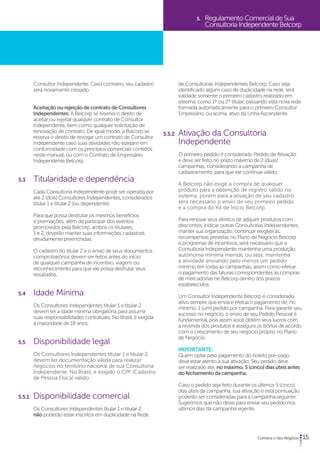 15 
Consultor Independente. Caso contrário, seu cadastro 
será novamente cessado. 
Aceitação ou rejeição de contrato de Consultores 
Independentes: A Belcorp se reserva o direito de 
aceitar ou rejeitar qualquer contrato de Consultor 
Independente, bem como qualquer solicitação de 
renovação de contrato. De igual modo, a Belcorp se 
reserva o direito de revogar um contrato de Consultor 
Independente caso suas atividades não estejam em 
conformidade com os princípios comerciais contidos 
neste manual, ou com o Contrato de Empresário 
Independente Belcorp. 
5.3 Titularidade e dependência 
Cada Consultoria Independente pode ser operada por 
até 2 (dois) Consultores Independentes, considerados 
titular 1 e titular 2 (ou dependente). 
Para que possa desfrutar os mesmos benefícios 
e premiações, além de participar dos eventos 
promovidos pela Belcorp, ambos os titulares, 
1 e 2, deverão manter suas informações cadastrais 
devidamente preenchidas. 
O cadastro do titular 2 e o envio de seus documentos 
comprobatórios devem ser feitos antes do início 
de qualquer campanha de incentivo, viagem ou 
reconhecimento para que ele possa desfrutar seus 
resultados. 
5.4 Idade Mínima 
Os Consultores Independentes titular 1 e titular 2 
devem ter a idade mínima obrigatória para assumir 
suas responsabilidades contratuais. No Brasil, é exigida 
a maioridade de 18 anos. 
5.5 Disponibilidade legal 
Os Consultores Independentes titular 1 e titular 2 
devem ter documentação válida para realizar 
negócios no território nacional de sua Consultoria 
Independente. No Brasil, é exigido o CPF (Cadastro 
de Pessoa Física) válido. 
5.5.1 Disponibilidade comercial 
Os Consultores Independentes titular 1 e titular 2 
não poderão estar inscritos em duplicidade na Rede 
5. Regulamento Comercial de Sua 
Consultoria Independente Belcorp 
de Consultorias Independentes Belcorp. Caso seja 
identificado algum caso de duplicidade na rede, terá 
validade somente o primeiro cadastro realizado em 
sistema, como 1º ou 2º titular, passando esta nova rede 
formada automaticamente para o primeiro Consultor 
Empresário, ou acima, ativo da Linha Ascendente. 
5.5.2 Ativação da Consultoria 
Independente 
O primeiro pedido é considerado Pedido de Ativação 
e deve ser feito no prazo máximo de 2 (duas) 
campanhas, considerando a campanha de 
cadastramento, para que ele continue válido. 
A Belcorp não exige a compra de qualquer 
produto para a obtenção de registro válido no 
sistema, porém para a ativação de seu cadastro 
será necessário o envio de seu primeiro pedido 
e a compra do Kit de Início Belcorp. 
Para renovar seus direitos de adquirir produtos com 
descontos, indicar outras Consultorias Independentes, 
manter sua organização, continuar elegível às 
recompensas previstas no Plano de Negócio Belcorp 
e programas de incentivos, será necessário que a 
Consultoria Independente mantenha uma produção 
autônoma mínima mensal, ou seja, mantenha 
a atividade enviando pelo menos um pedido 
mínimo em todas as campanhas, assim como efetue 
o pagamento das faturas correspondentes às compras 
de mercadorias ne Belcorp dentro dos prazos 
estabelecidos. 
Um Consultor Independente Belcorp é considerado 
ativo sempre que envia e efetua o pagamento de, no 
mínimo, 1 (um) pedido por campanha. Para garantir seu 
sucesso no negócio, o envio de seu Pedido Pessoal é 
fundamental, pois assim você obtém seus lucros com 
a revenda dos produtos e assegura os bônus de acordo 
com o crescimento de seu negócio próprio no Plano 
de Negócio. 
Importante: 
Quem optar pelo pagamento do boleto pré-pago 
deve estar atento à sua ativação. Seu pedido deve 
ser realizado até, no máximo, 5 (cinco) dias úteis antes 
do fechamento da campanha. 
Caso o pedido seja feito durante os últimos 5 (cinco) 
dias úteis da campanha, sua ativação e esta pontuação 
poderão ser consideradas para a campanha seguinte. 
Sugerimos que não deixe para enviar seu pedido nos 
últimos dias da campanha vigente. 
 