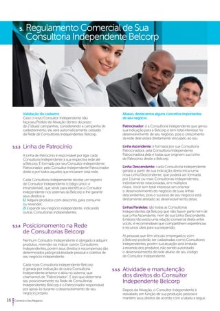 5. Regulamento Comercial de Sua 
Consultoria Independente Belcorp 
Validação do cadastro 
Caso o novo Consultor Independente não 
faça seu Pedido de Ativação dentro do prazo 
de 2 (duas) campanhas, considerando a campanha de 
cadastramento, ele será automaticamente cessado 
da Rede de Consultores Independentes Belcorp. 
5.5.3 Linha de Patrocínio 
A Linha de Patrocínio é responsável por ligar cada 
Consultoria Independente à sua respectiva rede até 
a Belcorp. É formada por seu Consultor Independente 
Patrocinador, pelo Consultor Independente Patrocinador 
deste e por todos aqueles que iniciaram essa rede. 
Cada Consultoria Independente recebe um registro 
de Consultor Independente (código único e 
intransferível), que serve para identificar o Consultor 
Independente nos sistemas da Belcorp e lhe garantir 
seus direitos a: 
1) Adquirir produtos com desconto, para consumir 
ou revender; 
2) Expandir seu negócio independente, indicando 
outras Consultorias Independentes. 
5.5.4 Posicionamento na Rede 
de Consultorias Belcorp 
Nenhum Consultor Independente é obrigado a adquirir 
produtos, revender ou indicar outros Consultores 
Independentes, porém seus direitos e recompensas são 
determinados pela produtividade pessoal e coletiva de 
seu negócio independente. 
Cada nova Consultoria Independente Belcorp 
é gerada por indicação de outra Consultoria 
Independente anterior e ativa no sistema, que 
chamamos de “Patrocinador”. É isso que determina 
seu posicionamento na Rede de Consultorias 
Independentes Belcorp e o Patrocinador responsável 
por apoiá-lo durante o desenvolvimento de seu 
negócio próprio. 
16 Comece o Seu Negócio 
Abaixo, destacamos alguns conceitos importantes 
de seu negócio: 
Patrocinador: é a Consultoria Independente que gerou 
sua indicação para a Belcorp e tem total interesse no 
desenvolvimento de seu negócio, pois o crescimento 
da rede dele estará diretamente vinculado ao seu. 
Linha Ascendente: é formada por sua Consultoria 
Patrocinadora, pela Consultoria Independente 
Patrocinadora dela e todas que originam sua Linha 
de Patrocínio desde a Belcorp. 
Linha Descendente: cada Consultoria Independente 
gerada a partir de sua indicação direta inicia uma 
nova Linha Descendente, que poderá ser formada 
por 1 (uma) ou mais Consultorias Independentes, 
indiretamente relacionadas, em múltiplos 
níveis. Você tem total interesse em orientar 
o desenvolvimento do negócio de suas linhas 
descendentes, pois o sucesso de seu negócio está 
diretamente atrelado ao desenvolvimento delas. 
Linhas Paralelas: são todas as Consultorias 
Independentes da Belcorp que não fazem parte nem de 
sua Linha Ascendente, nem de sua Linha Descendente. 
Embora não exista uma relação comercial direta entre 
vocês, é recomendável que compartilhem experiências 
e recursos úteis para sua expansão. 
As pessoas que têm vínculo empregatício com 
a Belcorp poderão ser cadastradas como Consultores 
Independentes, porém sua atuação será limitada 
à revenda dos produtos, não sendo autorizado 
o desenvolvimento de rede abaixo de seu código 
de Consultor Independente. 
5.5.5 Atividade e manutenção 
dos direitos do Consultor 
Independente Belcorp 
Depois da Ativação, o Consultor Independente é 
reavaliado em função de sua produção pessoal e 
mantém seus direitos de acordo com a tabela a seguir. 
 