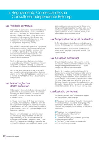 5. Regulamento Comercial de Sua 
Consultoria Independente Belcorp 
5.5.6 Validade contratual 
O contrato de Consultoria Independente Belcorp 
tem validade provisória de 2 (duas) campanhas, 
incluindo a campanha de cadastramento, tanto 
para a compra como para a indicação de novos 
Consultores Independentes. Lembrando que 
o cadastro da Consultoria Independente será 
considerado ativo somente após o envio 
e o pagamento do primeiro pedido. 
Para validar o contrato, definitivamente, o Consultor 
Independente deve encaminhar para a Belcorp 
a cópia do contrato datado e assinado com 
a assinatura idêntica à do RG, a cópia dos 
documentos comprobatórios de RG, CPF 
e comprovante de endereço em nome do 
Consultor Independente. 
Caso os documentos não sejam recebidos 
e aprovados pela Belcorp no prazo de 2 (duas) 
campanhas completas, a Belcorp irá suspender 
ou rescindir seu contrato, nos termos deste manual. 
No caso de desenvolvimento de sua organização, 
para o recebimento de bônus a que tiver direito de 
acordo com o Plano de Negócio será exigido também 
o número do PIS/PASEP do titular 1 da Consultoria 
Independente. 
5.5.7 Manutenção dos 
dados cadastrais 
O Consultor Independente Belcorp é responsável 
por manter atualizados seus dados de cadastro: 
informações de documentos cadastrais, e-mail, 
endereço, contatos, número de PIS/PASEP 
e conta corrente. 
A inclusão ou remoção de 2° titular somente será 
autorizada uma vez ao ano e mediante o envio de 
solicitação formal e original de próprio punho com 
o detalhamento do caso e a assinatura de ambos os 
Consultores vinculados à Consultoria Independente 
Belcorp em questão. 
Poderão ser realizadas por seu escritório virtual 
ou pelo Belcorp Responde (0800 778 8992) as 
seguintes alterações de cadastro: endereço de 
entrega, e-mail, telefone e dados bancários. Outras 
alterações cadastrais só poderão ser realizadas por 
meio de formalização expressa à Belcorp, pelo e-mail 
18 Comece o Seu Negócio 
junte-se@belcorp.biz, com o envio do documento 
comprobatório digitalizado anexo. Para saber como 
digitalizar os documentos, acesse o tutorial “Como 
digitalizar e enviar seus documentos”, na seção de 
treinamento de seu escritório virtual. 
5.5.8 Suspensão contratual de direitos 
O Consultor Independente Belcorp poderá ter parte 
de seus direitos suspensos por inatividade ou infração. 
As infrações serão analisadas de acordo com a 
avaliação ética e jurídica, detalhada no item 7.4.8 
deste manual. 
5.5.9 Cessação contratual 
O contrato de Consultoria Independente poderá 
ser cessado automaticamente quando o Consultor 
Independente permanecer inativo por 12 (doze) 
campanhas completas e consecutivas. 
Depois de cessado o contrato da Consultoria 
Independente, seu(s) titular(es) poderá(ão) retornar 
às atividades na Belcorp mediante acesso ao site e 
reativação de seu cadastro. Nesse momento ele(s) 
poderá(ão) escolher manter o mesmo Patrocinador 
ou optar pela troca e voltar a ocupar posição na 
Rede de Consultorias Independentes Belcorp como 
Consultor Independente. Importante: na reativação 
ele(s) não terá(ão) o direito de reaver a antiga rede. 
5.5.10 Rescisão contratual 
O contrato de Consultoria Independente poderá 
ser rescindido em duas situações: 
1) A qualquer momento pelo Consultor Independente, 
mediante solicitação por escrito, de próprio punho, 
contendo o detalhamento dos motivos e o aceite 
de todas as consequências decorrentes da solicitação 
de rescisão. 
2) A qualquer momento pela Belcorp, 
quando o Consultor Independente: 
a. Desistir do negócio; 
b. Cometer uma infração considerada gravíssima, 
nos termos deste manual; 
c. Praticar ações que estejam em desacordo 
com os objetivos da empresa. 
 