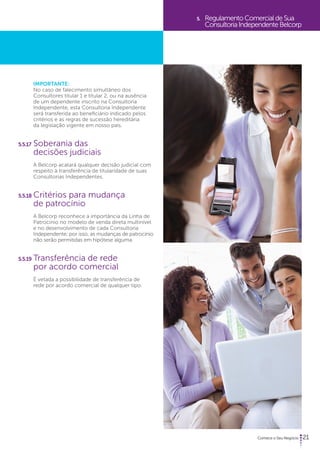21 
IMPORTANTE: 
No caso de falecimento simultâneo dos 
Consultores titular 1 e titular 2, ou na ausência 
de um dependente inscrito na Consultoria 
Independente, esta Consultoria Independente 
será transferida ao beneficiário indicado pelos 
critérios e as regras de sucessão hereditária 
da legislação vigente em nosso país. 
5.5.17 Soberania das 
decisões judiciais 
A Belcorp acatará qualquer decisão judicial com 
respeito à transferência de titularidade de suas 
Consultorias Independentes. 
5.5.18 Critérios para mudança 
de patrocínio 
A Belcorp reconhece a importância da Linha de 
Patrocínio no modelo de venda direta multinível 
e no desenvolvimento de cada Consultoria 
Independente; por isso, as mudanças de patrocínio 
não serão permitidas em hipótese alguma. 
5.5.19 Transferência de rede 
por acordo comercial 
É vetada a possibilidade de transferência de 
rede por acordo comercial de qualquer tipo. 
5. Regulamento Comercial de Sua 
Consultoria Independente Belcorp 
 