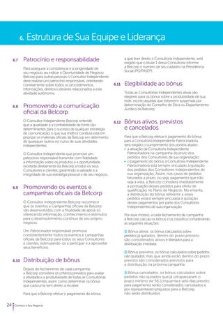 6. Estrutura de Sua Equipe e Liderança 
6.7 Patrocínio e responsabilidade 
Para assegurar a consistência e a longevidade de 
seu negócio, ao indicar a Oportunidade de Negócio 
Belcorp para outras pessoas o Consultor Independente 
deve realizar um patrocínio responsável, orientando 
corretamente sobre todos os procedimentos, 
informações, direitos e deveres relacionados a esta 
atividade autônoma. 
6.8 Promovendo a comunicação 
oficial da Belcorp 
O Consultor Independente Belcorp entende 
que a qualidade e a confiabilidade da fonte são 
determinantes para o sucesso de qualquer estratégia 
de comunicação, e que sua melhor conduta está em 
priorizar os materiais oficiais da Belcorp em detrimento 
de quaisquer outros no curso de suas atividades 
independentes. 
O Consultor Independente que promove um 
patrocínio responsável transmite com fidelidade 
a informação sobre os produtos e a oportunidade 
recebida diretamente da Belcorp a todos os seus 
Consultores e clientes, garantindo a validade e a 
integridade de sua estratégia pessoal e de seu negócio. 
6.9 Promovendo os eventos e 
campanhas oficiais da Belcorp 
O Consultor Independente Belcorp reconhece 
que os eventos e Campanhas oficiais da Belcorp 
são desenvolvidos com a finalidade de apoiá-lo, 
oferecendo informação, conhecimento e estímulos 
para o desenvolvimento contínuo de seu próprio 
negócio. 
Um Patrocinador responsável promove 
consistentemente todos os eventos e campanhas 
oficiais da Belcorp para todos os seus Consultores 
e clientes, estimulando-os a participar e a aproveitar 
seus benefícios. 
6.10 Distribuição de bônus 
Depois do fechamento de cada campanha, 
a Belcorp considera os critérios previstos para avaliar 
a atividade e a produtividade de todas as Consultorias 
Independentes, assim como determinar os bônus 
que cada uma tem direito a receber. 
Para que a Belcorp efetue o pagamento do bônus 
24 Comece o Seu Negócio 
a que tiver direito a Consultoria Independente, será 
exigido que o titular 1 dessa Consultoria informe 
à Belcorp o número de seu cadastro na Previdência 
Social (PIS/PASEP). 
6.11 Elegibilidade ao bônus 
Todas as Consultorias Independentes ativas são 
elegíveis para os bônus sobre a produtividade de sua 
rede, exceto aquelas que estiverem suspensas por 
determinação do Conselho de Ética ou Departamento 
Jurídico da Belcorp. 
6.12 Bônus ativos, previstos 
e cancelados 
Para que a Belcorp efetue o pagamento do bônus 
para a Consultoria Independente Patrocinadora, 
será exigido o cumprimento dos pontos abaixo: 
• a ativação da Consultoria Independente 
Patrocinadora na campanha de envio dos 
pedidos dos Consultores de sua organização; 
• o pagamento do bônus à Consultoria Independente 
Patrocinadora está sempre vinculado à quitação 
dos pedidos dos Consultores Independentes de 
sua organização. Assim, nos casos de pedidos 
faturados a prazo, ou seja, pagamento que não 
seja à vista, a Belcorp considera imediatamente 
a pontuação desses pedidos para efeito de 
qualificação no Plano de Negócio. No entanto, 
a distribuição do bônus referente a esses 
pedidos estará sempre vinculada à quitação 
desses pagamentos por parte dos Consultores 
Independentes de sua organização. 
Por esse motivo, a cada fechamento de campanha 
a Belcorp calcula os bônus e os classifica considerando 
as seguintes situações: 
1) Bônus ativos: os bônus calculados sobre 
pedidos já quitados, dentro do prazo previsto, 
são considerados ativos e liberados para a 
distribuição imediata; 
2) Bônus previstos: os bônus calculados sobre pedidos 
não quitados, mas que ainda estão dentro do prazo 
previsto são considerados previstos para 
a distribuição na próxima campanha; 
3) Bônus cancelados: os bônus calculados sobre 
pedidos não quitados que já ultrapassaram o 
prazo mínimo de 56 (cinquenta e seis) dias previsto 
para pagamento serão considerados cancelados e, 
por representarem prejuízos para a Belcorp, 
não serão distribuídos. 
 
