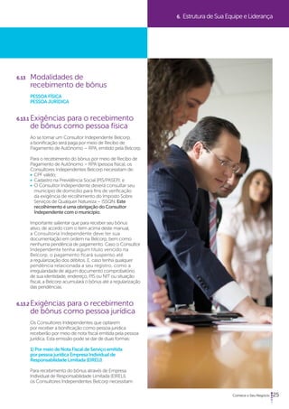 25 
6.13 Modalidades de 
recebimento de bônus 
PESSOA FÍSICA 
PESSOA JURÍDICA 
6.13.1 Exigências para o recebimento 
de bônus como pessoa física 
Ao se tornar um Consultor Independente Belcorp, 
a bonificação será paga por meio de Recibo de 
Pagamento de Autônomo – RPA, emitido pela Belcorp. 
Para o recebimento do bônus por meio de Recibo de 
Pagamento de Autônomo – RPA (pessoa física), os 
Consultores Independentes Belcorp necessitam de: 
• CPF válido; 
• Cadastro na Previdência Social (PIS/PASEP); e 
• O Consultor Independente deverá consultar seu 
município de domicílio para fins de verificação 
da exigência de recolhimento do Imposto Sobre 
Serviços de Qualquer Natureza – ISSQN. Este 
recolhimento é uma obrigação do Consultor 
Independente com o município. 
Importante salientar que para receber seu bônus 
ativo, de acordo com o item acima deste manual, 
a Consultoria Independente deve ter sua 
documentação em ordem na Belcorp, bem como 
nenhuma pendência de pagamento. Caso o Consultor 
Independente tenha algum título vencido na 
Belcorp, o pagamento ficará suspenso até 
a regularização dos débitos. E, caso tenha qualquer 
pendência relacionada a seu registro, como a 
irregularidade de algum documento comprobatório 
de sua identidade, endereço, PIS ou NIT ou situação 
fiscal, a Belcorp acumulará o bônus até a regularização 
das pendências. 
6.13.2 Exigências para o recebimento 
de bônus como pessoa jurídica 
Os Consultores Independentes que optarem 
por receber a bonificação como pessoa jurídica 
receberão por meio de nota fiscal emitida pela pessoa 
jurídica. Esta emissão pode se dar de duas formas: 
1) Por meio de Nota Fiscal de Serviço emitida 
por pessoa jurídica Empresa Individual de 
Responsabilidade Limitada (EIRELI) 
Para recebimento do bônus através de Empresa 
Individual de Responsabilidade Limitada (EIRELI), 
os Consultores Independentes Belcorp necessitam: 
6. Estrutura de Sua Equipe e Liderança 
 