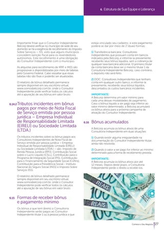27 
Importante frisar que o Consultor Independente 
Belcorp deverá verificar no município da sede de seu 
domicílio se há a exigência de recolhimento do Imposto 
Sobre Serviços – ISS, visto que alguns municípios 
concedem isenção fiscal para os revendedores 
autônomos. Este recolhimento é uma obrigação 
do Consultor Independente com o município. 
As alíquotas para recolhimento de IRRF e INSS são 
progressivas e disponibilizadas por meio de tabelas 
pelo Governo Federal. Cabe ressaltar que essas 
tabelas não são fixas e poderão ser atualizadas. 
O relatório de bônus detalhado permanece 
sempre disponível em seu escritório virtual, 
www.somosbelcorp.com.br, onde o Consultor 
Independente pode verificar todos os cálculos 
até a apuração de seu bônus em valor bruto. 
6.14.2 Tributos incidentes em bônus 
pagos por meio de Nota Fiscal 
de Serviço emitida por pessoa 
jurídica – Empresa Individual 
de Responsabilidade Limitada 
(EIRELI) ou Sociedade Limitada 
(LTDA.) 
Os tributos incidentes sobre os bônus pagos aos 
Consultores Independentes de Nota Fiscal de 
Serviço emitida por pessoa jurídica – Empresa 
Individual de Responsabilidade Limitada (EIRELI) 
ou Sociedade Limitada (LTDA.) – são: Imposto de 
Renda Pessoa Jurídica (IRPJ), Contribuição Social 
sobre o Lucro Líquido (CSLL), Contribuição para o 
Programa de Integração Social (PIS), Contribuição 
para o Financiamento da Seguridade Social (Cofins), 
Contribuição para a Previdência Social - Instituto 
Nacional do Seguro Social (INSS) e Imposto Sobre 
Serviços (ISS). 
O relatório de bônus detalhado permanece 
sempre disponível em seu escritório virtual, 
www.somosbelcorp.com.br, onde o Consultor 
Independente pode verificar todos os cálculos 
até a apuração de seu bônus em valor bruto. 
6.15 Formas de receber bônus 
e pagamento mínimo 
Os bônus a que tem direito a Consultoria 
Independente serão pagos ao Consultor 
Independente titular 1 ou à pessoa jurídica a que 
6. Estrutura de Sua Equipe e Liderança 
esteja vinculado seu cadastro, e este pagamento 
poderá se dar por meio de 2 (duas) formas: 
1) Transferência bancária: Consultores 
Independentes que possuam conta em bancos 
indicados pela Belcorp, e informá-la previamente, 
receberão seus bônus líquidos, sem a cobrança de 
qualquer taxa bancária adicional. O primeiro titular 
da conta bancária deve ser o mesmo titular 1 da 
Consultoria Independente Belcorp; caso contrário, 
o depósito não será feito. 
2) DOC: Consultores Independentes que tenham 
conta em qualquer outro banco, e informá-la 
previamente, receberão seus bônus líquidos, 
descontados os custos bancários incidentes. 
IMPORTANTE: 
A Belcorp determina um valor mínimo para 
cada uma dessas modalidades de pagamento. 
Caso o bônus líquido a ser pago seja inferior ao 
valor mínimo determinado, a Belcorp acumulará 
os bônus ativos para a próxima campanha de 
ativação do Consultor Independente. 
6.16 Bônus acumulados 
A Belcorp acumula os bônus ativos de uma 
Consultoria Independente em duas situações: 
1) Quando existir alguma irregularidade na 
documentação do Consultor Independente titular, 
ainda não resolvida; 
2) Quando o valor a ser pago for inferior ao mínimo 
determinado para a forma de recebimento prevista. 
IMPORTANTE: 
A Belcorp acumula os bônus ativos por até 
12 meses. Depois deste prazo, a Consultoria 
Independente perde o direito a recebê-los. 
 