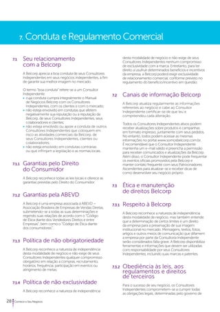 7. Conduta e Regulamento Comercial 
7.1 Seu relacionamento 
com a Belcorp 
A Belcorp aprecia a boa conduta de seus Consultores 
Independentes em seus negócios independentes, a fim 
de garantir sua melhor imagem no mercado. 
O termo “boa conduta” refere-se a um Consultor 
Independente: 
• cuja conduta cumpra integralmente o Manual 
de Negócios Belcorp com os Consultores 
Independentes, com os clientes e com o mercado; 
• não esteja envolvido em condutas que afetem 
negativamente sua reputação ou a reputação da 
Belcorp, de seus Consultores Independentes, seus 
colaboradores e clientes; 
• não esteja envolvido ou apoie a conduta de outros 
Consultores Independentes que coloquem em 
risco as atividades comerciais da Belcorp, de 
seus Consultores Independentes, clientes ou 
colaboradores; 
• não esteja envolvido em condutas contrárias 
ou que infrinjam a legislação e as normas locais. 
7.1.1 Garantias pelo Direito 
do Consumidor 
A Belcorp reconhece todas as leis locais e oferece as 
garantias previstas pelo Direito do Consumidor. 
7.1.2 Garantias pela ABEVD 
A Belcorp é uma empresa associada à ABEVD – 
Associação Brasileira de Empresas de Vendas Diretas, 
submetendo-se a todas as suas determinações e 
regendo suas relações de acordo com o “Código 
de Ética diante dos Vendedores Diretos e entre 
Empresas”, bem como o “Código de Ética diante 
dos consumidores”. 
7.1.3 Política de não obrigatoriedade 
A Belcorp reconhece a natureza de independência 
desta modalidade de negócio e não exige de seus 
Consultores Independentes qualquer compromisso 
obrigatório em relação a compras, recrutamento, 
horários, frequência, participação em eventos ou 
atingimento de metas. 
7.1.4 Política de não exclusividade 
A Belcorp reconhece a natureza de independência 
28 Comece o Seu Negócio 
desta modalidade de negócio e não exige de seus 
Consultores Independentes nenhum compromisso 
de exclusividade com a marca. Entretanto, para ter 
direito a usufruir determinados benefícios e incentivos 
da empresa, a Belcorp poderá exigir exclusividade 
de relacionamento comercial, conforme previsto no 
regulamento do benefício/incentivo em questão. 
7.2 Canais de informação Belcorp 
A Belcorp atualiza regularmente as informações 
referentes ao negócio e cabe ao Consultor 
Independente certificar-se de que leu e 
compreendeu cada alteração. 
Todos os Consultores Independentes ativos podem 
receber atualizações sobre produtos e campanhas 
em formato impresso, juntamente com seus pedidos. 
No entanto, todos podem acessar as mesmas 
informações no portal www.somosbelcorp.com.br. 
É recomendável que o Consultor Independente 
mantenha um e-mail válido e preencha a permissão 
para receber comunicados e atualizações da Belcorp. 
Além disso, o Consultor Independente pode frequentar 
os eventos oficiais promovidos pela Belcorp e 
manter contato frequente com seus Patrocinadores 
Ascendentes para atualizar-se e receber dicas de 
como desenvolver seu negócio próprio. 
7.3 Ética e manutenção 
de direitos Belcorp 
7.3.1 Respeito à Belcorp 
A Belcorp reconhece a natureza de independência 
desta modalidade de negócio, mas também entende 
que a determinação de certos limites é um direito 
da empresa para a preservação de sua imagem 
institucional no mercado. Mensagens, textos, fotos, 
artigos e outros meios de comunicação que difamem 
a empresa por parte da Consultoria Independente 
serão considerados falta grave. A Belcorp disponibiliza 
ferramentas e informações que devem ser utilizadas 
com responsabilidade por seus Consultores 
Independentes, incluindo suas marcas e patentes. 
7.3.2 Obediência às leis, aos 
regulamentos e direitos 
de terceiros 
Para o sucesso de seu negócio, os Consultores 
Independentes comprometem-se a cumprir todas 
as obrigações legais, determinadas pelo governo de 
 