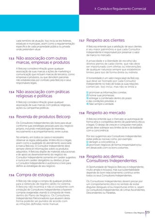 29 
7. Conduta e Regulamento Comercial 
cada território de atuação. Isso inclui as leis federais, 
estaduais e municipais, assim como a regulamentação 
específica de cada propriedade pública ou privada 
onde pretendem atuar. 
7.3.3 Não associação com outras 
marcas, empresas e produtos 
A Belcorp considera infração grave qualquer 
associação de suas marcas a ações de marketing e 
comunicação que incluam marcas de terceiros, como 
empresas e produtos, ou que denotem parcerias 
não estabelecidas por contrato pela Belcorp e seus 
responsáveis legais. 
7.3.4 Não associação com práticas 
religiosas e políticas 
A Belcorp considera infração grave qualquer 
associação de suas marcas com práticas religiosas, 
ações ou campanhas políticas. 
7.3.5 Revenda de produtos Belcorp 
Os Consultores Independentes são livres para atuar 
conforme suas estratégias pessoais para seu negócio 
próprio, incluindo metodologias de revendas, 
recrutamento e acompanhamento, entre outras. 
No entanto, em todos os casos é necessário 
observar as regras adequadas, limites éticos e legais, 
assim como a qualidade do atendimento associada 
à marca Belcorp. O Consultor Independente deve 
sempre oferecer informações sobre os produtos 
adquiridos. A Belcorp dispõe de materiais educacionais 
e de apoio ao desenvolvimento do negócio do 
Consultor Independente somente em caráter sugestivo 
e nunca em caráter obrigatório ou diretivo, já que 
o Consultor Independente é autônomo e livre para 
definir as estratégias de seu negócio. 
7.3.6 Compra de estoques 
A Belcorp não exige a compra de qualquer produto 
para a obtenção de registro válido no sistema. 
A Belcorp não incentiva e não é condizente com 
a indução de Consultores Independentes a fazerem 
compras exageradas visando à conquista de níveis 
dentro do Plano de Negócio. Os Consultores 
Independentes Patrocinadores que atuarem desta 
forma poderão ser punidos de acordo com 
as infrações definidas neste manual. 
7.3.7 Respeito aos clientes 
A Belcorp entende que a satisfação de seus clientes 
é seu maior patrimônio e que cada Consultor 
Independente é responsável por preservar o valor 
da marca no mercado. 
A privacidade e a liberdade de escolha são 
direitos plenos de cada cliente, que não deve 
ser importunado com ofertas ou intervenções 
de qualquer natureza sempre que estabelecer 
limites para isso de forma direta ou indireta. 
A honestidade é um valor inegociável da Belcorp, 
que deve ser honrado por cada Consultor 
Independente no trato de todas as suas relações 
comerciais. Isso inclui, mas não se limita a: 
1) promover as informações corretas; 
2) honrar suas promessas; 
3) entregar o combinado dentro do prazo 
e das condições previstas; e 
4) falar sempre a verdade. 
7.3.8 Respeito ao mercado 
A Belcorp entende que o mercado se autorregula de 
forma séria e competitiva dentro de parâmetros éticos 
e legais. O desejo de crescer e conquistar mercados 
jamais deve sobrepor aos limites da lei e da lealdade 
com a concorrência. 
Por isso sugerimos aos Consultores Independentes 
evitar práticas nocivas como, por exemplo: 
1) denegrir a concorrência; e 
2) promover negócios de forma irresponsável e/ou 
em desacordo com os bons costumes. 
7.3.9 Respeito aos demais 
Consultores Independentes 
A Oportunidade de Negócio Belcorp é independente, 
muito ampla e inclusiva, mas sua sustentabilidade 
depende do bom relacionamento contínuo entre 
todos os seus Consultores Independentes. 
Os Consultores Independentes devem prezar por 
um comportamento ético no sentido de evitar 
disputas desiguais e/ou inoportunas entre si, sejam 
os Consultores Independentes de Linhas Ascendentes, 
Descendentes ou Paralelas. 
 