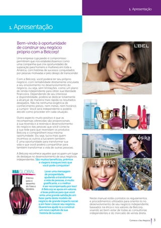 3 
1. Apresentação 
Bem-vindo à oportunidade 
de construir seu negócio 
próprio com a Belcorp! 
Uma empresa cuja paixão e compromisso 
permitiram que nos estabelecêssemos como 
uma companhia que cria oportunidades de 
superação para homens e mulheres em toda a 
América, com histórias de sucessos conquistados 
por pessoas motivadas e pelo desejo de transcender. 
Com a Belcorp, você poderá ter seu próprio 
negócio, com rentabilidade diretamente vinculada 
a seu envolvimento no desenvolvimento do 
negócio, ou seja, sem limitações, como um plano 
de renda independente para obter sua liberdade 
financeira. Dependendo de seu interesse 
e disponibilidade, poderá se dedicar totalmente 
a alcançar de maneira mais rápida os resultados 
desejados. Não há nenhuma exigência de 
conhecimento prévio, nem metas, nem horários 
a cumprir. Você será independente e poderá 
decidir como proceder em cada situação. 
Outro aspecto muito positivo é que as 
recompensas oferecidas são proporcionais 
à sua revenda e à revenda e desenvolvimento 
do negócio das pessoas que você conecta 
à sua rede para que revendam os produtos 
Belcorp e compartilhem essa mesma 
oportunidade. Ou seja, lucra mais quem 
incentiva os outros a lucrarem também. 
É uma oportunidade para transformar sua 
vida e que você poderá compartilhar para 
também transformar a vida de outras pessoas. 
A Belcorp reconhece aqueles que ocupam um lugar 
de destaque no desenvolvimento de seus negócios 
independentes. São muitos benefícios, prêmios 
e viagens inesquecíveis que 
você pode conquistar! 
Levar uma mensagem 
de prosperidade, 
ajudando a transformar 
a vida de pessoas, é muito 
gratificante, e o melhor 
é ser recompensado por isso! 
A Belcorp se apoia em valores 
e boas práticas para que você 
sinta uma grande satisfação em 
fazer parte deste modelo de 
negócio de grande impacto social 
e em fazer crescer seu negócio. 
Queremos ajudá-lo a construir 
um novo capítulo de sua 
história de sucesso. 
1. Apresentação 
Neste manual estão contidos os regulamentos 
e procedimentos utilizados para orientá-lo no 
desenvolvimento de seu negócio independente, 
baseados na ética e nos valores da Belcorp, 
visando ao bem-estar de todas as consultorias 
independentes e do mercado de venda direta. 
Prêmio 
para o 
desenho 
do frasco 
Idolâtre. 
 