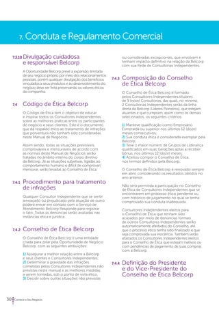 7. Conduta e Regulamento Comercial 
7.3.10 Divulgação cuidadosa 
e responsável Belcorp 
A Oportunidade Belcorp prevê a expansão ilimitada 
de seu negócio próprio por meio dos relacionamentos 
pessoais, porém qualquer divulgação dos benefícios 
vinculados a seus produtos e ao desenvolvimento do 
negócio deve ser feita preservando os valores éticos 
da companhia. 
7.4 Código de Ética Belcorp 
O Código de Ética tem o objetivo de educar 
e inspirar todos os Consultores Independentes 
sobre as melhores práticas entre os participantes 
do negócio e seus clientes. Este é o documento 
que dá respaldo ético ao tratamento de infrações 
que porventura não tenham sido consideradas 
neste Manual de Negócios. 
Assim sendo, todas as situações previsíveis, 
comprováveis e mensuráveis de acordo com 
as normas deste Manual de Negócios serão 
tratadas no âmbito interno do corpo diretivo 
da Belcorp. Já as situações subjetivas, ligadas ao 
comportamento humano e difícil de comprovar/ 
mensurar, serão levadas ao Conselho de Ética. 
7.4.1 Procedimento para tratamento 
de infrações 
Qualquer Consultor Independente que se sentir 
ameaçado ou prejudicado pela atuação de outro 
poderá entrar em contato com o Serviço de 
Atendimento Belcorp Responde para registrar 
o fato. Todas as denúncias serão avaliadas nas 
instâncias ética e jurídica. 
7.4.2. Conselho de Ética Belcorp 
O Conselho de Ética Belcorp é uma entidade 
criada para zelar pela Oportunidade de Negócio 
Belcorp, com as seguintes atribuições: 
1) Assegurar a melhor relação entre a Belcorp 
e seus clientes e Consultores Independentes; 
2) Determinar a gravidade das infrações 
cometidas pelos Consultores Independentes não 
previstas neste manual e as melhores medidas 
a serem tomadas, sob o ponto de vista ético; 
3) Decidir sobre outras situações não previstas 
30 Comece o Seu Negócio 
ou consideradas excepcionais, que envolvam e 
tenham impacto definitivo na relação da Belcorp 
com sua Rede de Consultorias Independentes. 
7.4.3 Composição do Conselho 
de Ética Belcorp 
O Conselho de Ética Belcorp é formado 
pelos Consultores Independentes titulares 
de 9 (nove) Consultorias, das quais, no mínimo, 
2 Consultorias Independentes serão da linha 
direta da Belcorp (Líderes Pioneiros), que estejam 
atuantes e que cumpram, assim como os demais 
selecionados, os seguintes critérios: 
1) Manteve qualificação como Empresário 
Esmeralda ou superior nos últimos 12 (doze) 
meses consecutivos; 
2) Sua conduta ética é considerada exemplar pela 
Belcorp; 
3) Teve o maior número de Grupos de Liderança 
qualificados em suas Gerações aptas a receber 
bônus, nos últimos 12 (doze) meses; 
4) Aceitou compor o Conselho de Ética, 
nos termos definidos pela Belcorp. 
O Conselho de Ética Belcorp é renovado sempre 
em abril, considerando os resultados obtidos no 
ano anterior. 
Não será permitida a participação no Conselho 
de Ética de Consultores Independentes que se 
encontrarem em processo ético pendente ou 
com histórico de julgamento no qual se tenha 
comprovado sua conduta inadequada. 
Consultores Independentes eleitos para 
o Conselho de Ética que tenham sido 
acusados por meio de denúncias formais 
de outros Consultores Independentes serão 
automaticamente afastados do Conselho, até 
que o processo ético tenha sido finalizado e que 
seja comprovada sua inocência. Também serão 
afastados os Consultores Independentes eleitos 
para o Conselho de Ética que estejam inativos ou 
com pendências de pagamento de suas compras 
com a Belcorp. 
7.4.4 Definição do Presidente 
e do Vice-Presidente do 
Conselho de Ética Belcorp 
 