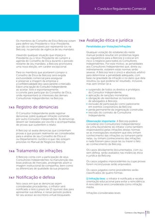 31 
Os membros do Conselho de Ética Belcorp votam 
para definir seu Presidente e Vice-Presidente, 
que são os responsáveis por representá-los na 
Belcorp, no período de vigência de seu mandato. 
Havendo qualquer situação que impeça o 
Presidente ou o Vice-Presidente de cumprir a 
agenda do Conselho de Ética durante o período 
restante de seu mandato, a Belcorp promoverá 
uma nova eleição, em caráter excepcional. 
Para os membros que aceitarem compor o 
Conselho de Ética da Belcorp será exigida 
exclusividade comercial para assegurar 
e preservar a imagem da empresa e 
a confidencialidade dos casos perante o mercado. 
Esta é uma opção do Consultor Independente 
ao aceitar, livre e espontaneamente, 
o convite para participar do Conselho de Ética, 
onde representará os interesses das demais 
Consultorias Independentes na Belcorp. 
7.4.5 Registro de denúncias 
O Consultor Independente pode registrar 
denúncias sobre qualquer infração cometida 
por outro Consultor Independente. As denúncias 
devem ser realizadas por escrito e acompanhadas 
de provas que sustentem o relato. 
A Belcorp só avalia denúncias que contenham 
provas e que possam realmente ser consideradas 
para a análise de seu Conselho de Ética e/ 
ou Departamento Jurídico e que não estejam 
previstas no Manual de Negócios Belcorp. 
7.4.6 Tratamento de infrações 
A Belcorp conta com a participação de seus 
Consultores Independentes na manutenção das 
boas práticas de mercado, protegendo assim a 
imagem institucional da companhia, bem como 
os diferenciais de qualidade da sua proposta. 
7.4.7 Notificação e defesa 
Nos casos em que as denúncias sejam 
consideradas procedentes, o infrator será 
notificado e terá o prazo de 15 (quinze) dias para 
apresentar sua defesa, e nesse período poderá 
ter seu acesso ao escritório virtual bloqueado. 
7. Conduta e Regulamento Comercial 
7.4.8 Avaliação ética e jurídica 
Penalidades por Violações/Infrações 
Qualquer violação do estabelecido neste 
manual poderá resultar em problemas legais 
ou regulatórios para a Belcorp e colocar em 
risco o negócio para todos os Consultores 
Independentes. Por este motivo, as penalidades 
aos Consultores Independentes que, direta ou 
indiretamente, violarem estas normas serão 
severas. A Belcorp terá o único e absoluto arbítrio 
para determinar a penalidade adequada, com 
base na gravidade da infração e no dano que dela 
resultou ou que poderia ter resultado, inclusive, 
mas sem limitar-se a: 
• suspensão de todos os direitos e privilégios 
do Consultor Independente; 
• aplicação de sanções monetárias; 
• obrigação de reembolsar os honorários 
de advogados à Belcorp; 
• exclusão de participação como palestrante 
em eventos corporativos da Belcorp; 
• perda permanente da organização construída; 
• rescisão do contrato de Consultoria 
Independente. 
Observação importante: A Belcorp poderá 
considerar o(s) Consultor(es) Independente(s) 
de Linha Ascendente do infrator como também 
responsável(is) pelas infrações destas normas 
se as investigações revelarem que eles tinham 
conhecimento das infrações ou tomaram parte 
nelas, ou tinham conhecimento das infrações 
e nada fizeram para cessá-las ou trazer o fato 
ao conhecimento da Belcorp. 
Os casos devidamente documentados, com ou 
sem defesa, serão avaliados nas instâncias ética 
e jurídica da Belcorp. 
Os casos julgados improcedentes ou cujas provas 
forem inconclusivas serão arquivados. 
Os casos julgados como procedentes serão 
classificados de quatro formas: 
1) Infração leve: o infrator é notificado e recebe 
orientação educacional para evitar a reincidência. 
A reincidência será considerada como infração 
média. 
Infrações consideradas leves: 
 