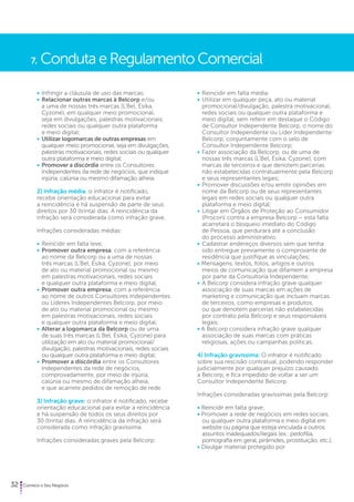 7. Conduta e Regulamento Comercial 
• Infringir a cláusula de uso das marcas; 
• Relacionar outras marcas à Belcorp e/ou 
a uma de nossas três marcas (L’Bel, Ésika, 
Cyzone), em qualquer meio promocional, 
seja em divulgações, palestras motivacionais, 
redes sociais ou qualquer outra plataforma 
e meio digital; 
• Utilizar logomarcas de outras empresas em 
qualquer meio promocional, seja em divulgações, 
palestras motivacionais, redes sociais ou qualquer 
outra plataforma e meio digital; 
• Promover a discórdia entre os Consultores 
Independentes da rede de negócios, que indique 
injúria, calúnia ou mesmo difamação alheia. 
2) Infração média: o infrator é notificado, 
recebe orientação educacional para evitar 
a reincidência e há suspensão de parte de seus 
direitos por 30 (trinta) dias. A reincidência da 
infração será considerada como infração grave. 
Infrações consideradas médias: 
• Reincidir em falta leve; 
• Promover outra empresa, com a referência 
ao nome da Belcorp ou a uma de nossas 
três marcas (L’Bel, Ésika, Cyzone), por meio 
de ato ou material promocional ou mesmo 
em palestras motivacionais, redes sociais 
e qualquer outra plataforma e meio digital; 
• Promover outra empresa, com a referência 
ao nome de outros Consultores Independentes 
ou Líderes Independentes Belcorp, por meio 
de ato ou material promocional ou mesmo 
em palestras motivacionais, redes sociais 
e qualquer outra plataforma e meio digital; 
• Alterar a logomarca da Belcorp ou de uma 
de suas três marcas (L’Bel, Ésika, Cyzone) para 
utilização em ato ou material promocional/ 
divulgação, palestras motivacionais, redes sociais 
ou qualquer outra plataforma e meio digital; 
• Promover a discórdia entre os Consultores 
Independentes da rede de negócios, 
comprovadamente, por meio de injúria, 
calúnia ou mesmo de difamação alheia, 
e que acarrete pedidos de remoção de rede. 
3) Infração grave: o infrator é notificado, recebe 
orientação educacional para evitar a reincidência 
e há suspensão de todos os seus direitos por 
30 (trinta) dias. A reincidência da infração será 
considerada como infração gravíssima. 
Infrações consideradas graves pela Belcorp: 
32 Comece o Seu Negócio 
• Reincidir em falta média; 
• Utilizar em qualquer peça, ato ou material 
promocional/divulgação, palestra motivacional, 
redes sociais ou qualquer outra plataforma e 
meio digital, sem referir em destaque o Código 
de Consultor Independente Belcorp, o nome do 
Consultor Independente ou Líder Independente 
Belcorp, conjuntamente com o selo de 
Consultor Independente Belcorp; 
• Fazer associação da Belcorp, ou de uma de 
nossas três marcas (L’Bel, Ésika, Cyzone), com 
marcas de terceiros e que denotem parcerias 
não estabelecidas contratualmente pela Belcorp 
e seus representantes legais; 
• Promover discussões e/ou emitir opiniões em 
nome da Belcorp ou de seus representantes 
legais em redes sociais ou qualquer outra 
plataforma e meio digital; 
• Litigar em Órgãos de Proteção ao Consumidor 
(Procon) contra a empresa Belcorp – esta falta 
acarretará o bloqueio imediato do Código 
de Pessoa, que perdurará até a conclusão 
do processo administrativo; 
• Cadastrar endereços diversos sem que tenha 
sido entregue previamente o comprovante de 
residência que justifique as vinculações; 
• Mensagens, textos, fotos, artigos e outros 
meios de comunicação que difamem a empresa 
por parte da Consultoria Independente; 
• A Belcorp considera infração grave qualquer 
associação de suas marcas em ações de 
marketing e comunicação que incluam marcas 
de terceiros, como empresas e produtos, 
ou que denotem parcerias não estabelecidas 
por contrato pela Belcorp e seus responsáveis 
legais; 
• A Belcorp considera infração grave qualquer 
associação de suas marcas com práticas 
religiosas, ações ou campanhas políticas. 
4) Infração gravíssima: O infrator é notificado 
sobre sua rescisão contratual, podendo responder 
judicialmente por qualquer prejuízo causado 
a Belcorp, e fica impedido de voltar a ser um 
Consultor Independente Belcorp. 
Infrações consideradas gravíssimas pela Belcorp: 
• Reincidir em falta grave; 
• Promover a rede de negócios em redes sociais, 
ou qualquer outra plataforma e meio digital em 
website ou página que esteja vinculada a outros 
assuntos inadequados/ilegais (ex.: pedofilia, 
pornografia em geral, pirâmides, prostituição, etc.); 
• Divulgar material protegido por 
 