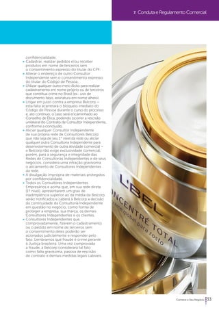 33 
confidencialidade; 
• Cadastrar, realizar pedidos e/ou receber 
produtos em nome de terceiros sem 
o consentimento expresso do titular do CPF; 
• Alterar o endereço de outro Consultor 
Independente sem o consentimento expresso 
do titular do Código de Pessoa; 
• Utilizar qualquer outro meio ilícito para realizar 
cadastramento em nome próprio ou de terceiros 
que constitua crime no Brasil (ex.: uso de 
documento falso, assinatura em nome alheio). 
• Litigar em juízo contra a empresa Belcorp – 
esta falta acarretará o bloqueio imediato do 
Código de Pessoa durante o curso do processo 
e, ato contínuo, o caso será encaminhado ao 
Conselho de Ética, podendo ocorrer a rescisão 
unilateral do Contrato de Consultor Independente, 
conforme a conclusão. 
• Aliciar qualquer Consultor Independente 
de sua própria rede de Consultores Belcorp 
que não seja de seu 1° nível da rede ou aliciar 
qualquer outra Consultoria Independente para 
desenvolvimento de outra atividade comercial – 
a Belcorp não exige exclusividade comercial, 
porém, para a segurança e integridade das 
Redes de Consultorias Independentes e de seus 
negócios, considera uma infração gravíssima 
o aliciamento de Consultores Independentes 
da rede. 
• A divulgação imprópria de materiais protegidos 
por confidencialidade. 
• Todos os Consultores Independentes 
Empresários e acima que, em sua rede direta 
(1º nível), apresentarem um grau de 
inadimplência superior ao da média da Belcorp 
serão notificados e caberá à Belcorp a decisão 
da continuidade da Consultoria Independente 
em questão no negócio, como forma de 
proteger a empresa, sua marca, os demais 
Consultores Independentes e os clientes. 
• Consultores Independentes que, 
comprovadamente, fizerem o cadastramento 
ou o pedido em nome de terceiros sem 
o consentimento deles poderão ser 
acionados judicialmente e responder pelo 
fato. Lembramos que fraude é crime perante 
à Justiça brasileira. Uma vez comprovada 
a fraude, a Belcorp considerará tal fato 
como falta gravíssima, passiva de rescisão 
de contrato e demais medidas legais cabíveis. 
7. Conduta e Regulamento Comercial 
 