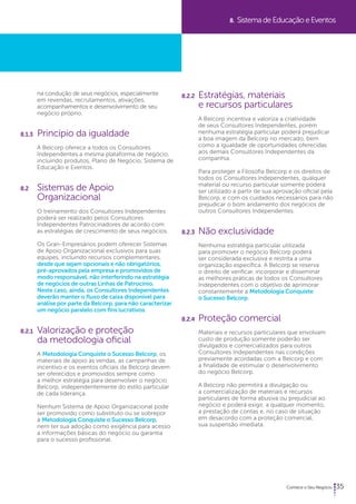 35 
na condução de seus negócios, especialmente 
em revendas, recrutamentos, ativações, 
acompanhamentos e desenvolvimento de seu 
negócio próprio. 
8.1.3 Princípio da igualdade 
A Belcorp oferece a todos os Consultores 
Independentes a mesma plataforma de negócio, 
incluindo produtos, Plano de Negócio, Sistema de 
Educação e Eventos. 
8.2 Sistemas de Apoio 
Organizacional 
O treinamento dos Consultores Independentes 
poderá ser realizado pelos Consultores 
Independentes Patrocinadores de acordo com 
as estratégias de crescimento de seus negócios. 
Os Gran-Empresários podem oferecer Sistemas 
de Apoio Organizacional exclusivos para suas 
equipes, incluindo recursos complementares, 
desde que sejam opcionais e não obrigatórios, 
pré-aprovados pela empresa e promovidos de 
modo responsável, não interferindo na estratégia 
de negócios de outras Linhas de Patrocínio. 
Neste caso, ainda, os Consultores Independentes 
deverão manter o fluxo de caixa disponível para 
análise por parte da Belcorp, para não caracterizar 
um negócio paralelo com fins lucrativos. 
8.2.1 Valorização e proteção 
da metodologia oficial 
A Metodologia Conquiste o Sucesso Belcorp, os 
materiais de apoio às vendas, as campanhas de 
incentivo e os eventos oficiais da Belcorp devem 
ser oferecidos e promovidos sempre como 
a melhor estratégia para desenvolver o negócio 
Belcorp, independentemente do estilo particular 
de cada liderança. 
Nenhum Sistema de Apoio Organizacional pode 
ser promovido como substituto ou se sobrepor 
à Metodologia Conquiste o Sucesso Belcorp, 
nem ter sua adoção como exigência para acesso 
a informações básicas do negócio ou garantia 
para o sucesso profissional. 
8. Sistema de Educação e Eventos 
8.2.2 Estratégias, materiais 
e recursos particulares 
A Belcorp incentiva e valoriza a criatividade 
de seus Consultores Independentes, porém 
nenhuma estratégia particular poderá prejudicar 
a boa imagem da Belcorp no mercado, bem 
como a igualdade de oportunidades oferecidas 
aos demais Consultores Independentes da 
companhia. 
Para proteger a Filosofia Belcorp e os direitos de 
todos os Consultores Independentes, qualquer 
material ou recurso particular somente poderá 
ser utilizado a partir de sua aprovação oficial pela 
Belcorp, e com os cuidados necessários para não 
prejudicar o bom andamento dos negócios de 
outros Consultores Independentes. 
8.2.3 Não exclusividade 
Nenhuma estratégia particular utilizada 
para promover o negócio Belcorp poderá 
ser considerada exclusiva e restrita a uma 
organização específica. A Belcorp se reserva 
o direito de verificar, incorporar e disseminar 
as melhores práticas de todos os Consultores 
Independentes com o objetivo de aprimorar 
constantemente a Metodologia Conquiste 
o Sucesso Belcorp. 
8.2.4 Proteção comercial 
Materiais e recursos particulares que envolvam 
custo de produção somente poderão ser 
divulgados e comercializados para outros 
Consultores Independentes nas condições 
previamente acordadas com a Belcorp e com 
a finalidade de estimular o desenvolvimento 
do negócio Belcorp. 
A Belcorp não permitirá a divulgação ou 
a comercialização de materiais e recursos 
particulares de forma abusiva ou prejudicial ao 
negócio e poderá exigir, a qualquer momento, 
a prestação de contas e, no caso de situação 
em desacordo com a proteção comercial, 
sua suspensão imediata. 
 