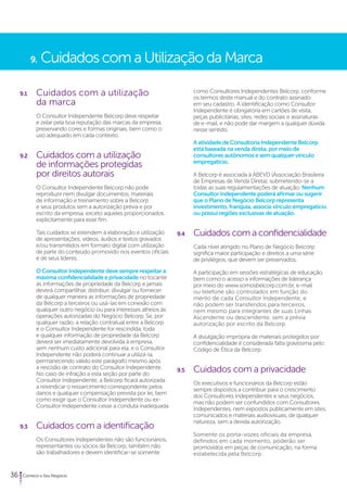 9. Cuidados com a Utilização da Marca 
9.1 Cuidados com a utilização 
da marca 
O Consultor Independente Belcorp deve respeitar 
e zelar pela boa reputação das marcas da empresa, 
preservando cores e formas originais, bem como o 
uso adequado em cada contexto. 
9.2 Cuidados com a utilização 
de informações protegidas 
por direitos autorais 
O Consultor Independente Belcorp não pode 
reproduzir nem divulgar documentos, materiais 
de informação e treinamento sobre a Belcorp 
e seus produtos sem a autorização prévia e por 
escrito da empresa, exceto aqueles proporcionados 
explicitamente para esse fim. 
Tais cuidados se estendem à elaboração e utilização 
de apresentações, vídeos, áudios e textos gravados 
e/ou transmitidos em formato digital com utilização 
de parte do conteúdo promovido nos eventos oficiais 
e de seus líderes. 
O Consultor Independente deve sempre respeitar a 
máxima confidencialidade e privacidade no tocante 
às informações de propriedade da Belcorp e jamais 
deverá compartilhar, distribuir, divulgar ou fornecer 
de qualquer maneira as informações de propriedade 
da Belcorp a terceiros ou usá-las em conexão com 
qualquer outro negócio ou para interesses alheios às 
operações autorizadas do Negócio Belcorp. Se, por 
qualquer razão, a relação contratual entre a Belcorp 
e o Consultor Independente for rescindida, toda 
e qualquer informação de propriedade da Belcorp 
deverá ser imediatamente devolvida à empresa, 
sem nenhum custo adicional para ela, e o Consultor 
Independente não poderá continuar a utilizá-la, 
permanecendo válido este parágrafo mesmo após 
a rescisão de contrato do Consultor Independente. 
No caso de infração a esta seção por parte do 
Consultor Independente, a Belcorp ficará autorizada 
a reivindicar o ressarcimento correspondente pelos 
danos e qualquer compensação prevista por lei, bem 
como exigir que o Consultor Independente ou ex- 
Consultor Independente cesse a conduta inadequada. 
9.3 Cuidados com a identificação 
Os Consultores Independentes não são funcionários, 
representantes ou sócios da Belcorp, também não 
são trabalhadores e devem identificar-se somente 
36 Comece o Seu Negócio 
como Consultores Independentes Belcorp, conforme 
os termos deste manual e do contrato assinado 
em seu cadastro. A identificação como Consultor 
Independente é obrigatória em cartões de visita, 
peças publicitárias, sites, redes sociais e assinaturas 
de e-mail, e não pode dar margem a qualquer dúvida 
nesse sentido. 
A atividade de Consultoria Independente Belcorp 
está baseada na venda direta, por meio de 
consultores autônomos e sem qualquer vínculo 
empregatício. 
A Belcorp é associada à ABEVD (Associação Brasileira 
de Empresas de Venda Direta), submetendo-se a 
todas as suas regulamentações de atuação. Nenhum 
Consultor Independente poderá afirmar ou sugerir 
que o Plano de Negócio Belcorp representa 
investimento, franquia, associa vínculo empregatício 
ou possui regiões exclusivas de atuação. 
9.4 Cuidados com a confidencialidade 
Cada nível atingido no Plano de Negócio Belcorp 
significa maior participação e direitos a uma série 
de privilégios, que devem ser preservados. 
A participação em sessões estratégicas de educação, 
bem como o acesso a informações de liderança 
por meio do www.somosbelcorp.com.br, e-mail 
ou telefone são controlados em função do 
mérito de cada Consultor Independente, e 
não podem ser transferidos para terceiros, 
nem mesmo para integrantes de suas Linhas 
Ascendente ou descendente, sem a prévia 
autorização por escrito da Belcorp. 
A divulgação imprópria de materiais protegidos por 
confidencialidade é considerada falta gravíssima pelo 
Código de Ética da Belcorp. 
9.5 Cuidados com a privacidade 
Os executivos e funcionários da Belcorp estão 
sempre dispostos a contribuir para o crescimento 
dos Consultores Independentes e seus negócios, 
mas não podem ser confundidos com Consultores 
Independentes, nem expostos publicamente em sites, 
comunicados e materiais audiovisuais, de qualquer 
natureza, sem a devida autorização. 
Somente os porta-vozes oficiais da empresa, 
definidos em cada momento, poderão ser 
promovidos em peças de comunicação, na forma 
estabelecida pela Belcorp. 
 