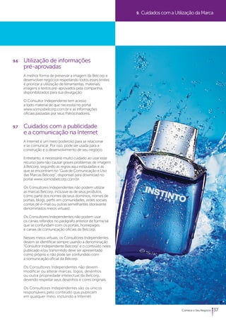 37 
9.6 Utilização de informações 
pré-aprovadas 
A melhor forma de preservar a imagem da Belcorp e 
desenvolver negócios respeitando todos esses limites 
é priorizar a utilização de ferramentas, materiais, 
imagens e textos pré-aprovados pela companhia, 
disponibilizados para sua divulgação. 
O Consultor Independente tem acesso 
a todo material de que necessita no portal 
www.somosbelcorp.com.br e as informações 
oficiais passadas por seus Patrocinadores. 
9.7 Cuidados com a publicidade 
e a comunicação na Internet 
A Internet é um meio poderoso para se relacionar 
e se comunicar. Por isso, pode ser usada para a 
construção e o desenvolvimento de seu negócio. 
Entretanto, é necessário muito cuidado ao usar esse 
recurso para não causar graves problemas de imagem 
à Belcorp, seguindo as regras aqui estipuladas e as 
que se encontram no “Guia de Comunicação e Uso 
das Marcas Belcorp”, disponível para download no 
portal www.somosbelcorp.com.br. 
Os Consultores Independentes não podem utilizar 
as marcas Belcorp, inclusive as de seus produtos, 
como parte dos nomes de seus domínios, nomes de 
portais, blogs, perfis em comunidades, redes sociais, 
contas de e-mail ou outras semelhantes (doravante 
denominados meios virtuais). 
Os Consultores Independentes não podem usar 
os canais referidos no parágrafo anterior de forma tal 
que se confundam com os portais, homepages 
e canais de comunicação oficiais da Belcorp. 
Nesses meios virtuais, os Consultores Independentes 
devem se identificar sempre usando a denominação 
“Consultor Independente Belcorp” e o conteúdo neles 
publicado e/ou transmitido deve ser apresentado 
como próprio e não pode ser confundido com 
a comunicação oficial da Belcorp. 
Os Consultores Independentes não devem 
modificar ou alterar marcas, logos, desenhos 
ou outra propriedade intelectual da Belcorp, 
devendo respeitar seus desenhos e cores originais. 
Os Consultores Independentes são os únicos 
responsáveis pelo conteúdo que publicam 
em qualquer meio, incluindo a Internet. 
9. Cuidados com a Utilização da Marca 
 