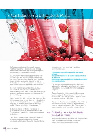 9. Cuidados com a Utilização da Marca 
Os Consultores Independentes não devem 
modificar ou editar a publicidade da Belcorp 
nem utilizar materiais que não estejam vigentes 
ou válidos para o mercado brasileiro. 
Os Consultores Independentes devem zelar pela 
boa reputação das marcas e da imagem Belcorp. 
O conteúdo de seus sites, blogs ou perfis em redes 
sociais deve ser apropriado, respeitar as leis, os 
direitos dos consumidores e os direitos de terceiros, 
assim como a propriedade intelectual da Belcorp. 
O e-mail marketing, quando utilizado, deve 
respeitar toda a regulamentação brasileira 
específica anti-SPAM, bem como preservar o bom 
senso e a política de respeito à privacidade dos 
clientes Belcorp. 
O e-commerce – associado ou não à divulgação 
dos catálogos e da Revista Ganho! – não pode ser 
praticado em sites de leilões, compras coletivas 
ou qualquer outro que caracterize uma loja 
virtual, exceto os previstos pela Belcorp. 
O objetivo desses cuidados é preservar a 
igualdade de condições entre os Consultores 
Independentes e a melhor imagem institucional 
da Belcorp. 
Caso a Belcorp identifique o descumprimento 
das regras estabelecidas nos parágrafos 
anteriores, solicitará ao Consultor Independente, 
38 Comece o Seu Negócio 
formalmente e por meio que considere 
conveniente, que: 
1) Suspenda o uso de suas marcas nos meios 
virtuais; 
2) Faça a transferência da titularidade dos nomes 
de domínio; 
3) Providencie a adequação do conteúdo existente 
nos meios virtuais. 
O Consultor Independente deverá realizar as 
adequações solicitadas pela Belcorp no prazo 
indicado no comunicado formal enviado pela 
empresa. 
Caso o Consultor Independente não cumpra 
o solicitado pela Belcorp, esta inação será 
considerada uma falta gravíssima, constituindo 
motivo de rescisão contratual. 
A ausência de um comunicado formal da Belcorp 
não implica o aceite do não cumprimento do 
disposto neste manual nem a convalidação dos 
atos realizados pelo Consultor Independente. 
9.8 Cuidados com a publicidade 
em outros meios 
A Belcorp permite a publicidade em determinados 
tipos de mídia impressa local desde que 
previamente aprovada pela empresa. 
 