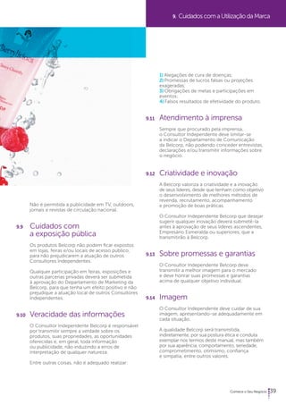 9. Cuidados com a Utilização da Marca 
39 
Não é permitida a publicidade em TV, outdoors, 
jornais e revistas de circulação nacional. 
9.9 Cuidados com 
a exposição pública 
Os produtos Belcorp não podem ficar expostos 
em lojas, feiras e/ou locais de acesso público, 
para não prejudicarem a atuação de outros 
Consultores Independentes. 
Qualquer participação em feiras, exposições e 
outras parcerias privadas deverá ser submetida 
à aprovação do Departamento de Marketing da 
Belcorp, para que tenha um efeito positivo e não 
prejudique a atuação local de outros Consultores 
Independentes. 
9.10 Veracidade das informações 
O Consultor Independente Belcorp é responsável 
por transmitir sempre a verdade sobre os 
produtos, suas propriedades, as oportunidades 
oferecidas e, em geral, toda informação 
ou publicidade, não induzindo a erros de 
interpretação de qualquer natureza. 
Entre outras coisas, não é adequado realizar: 
1) Alegações de cura de doenças; 
2) Promessas de lucros falsas ou projeções 
exageradas; 
3) Obrigações de metas e participações em 
eventos; 
4) Falsos resultados de efetividade do produto. 
9.11 Atendimento à imprensa 
Sempre que procurado pela imprensa, 
o Consultor Independente deve limitar-se 
a indicar o Departamento de Comunicação 
da Belcorp, não podendo conceder entrevistas, 
declarações e/ou transmitir informações sobre 
o negócio. 
9.12 Criatividade e inovação 
A Belcorp valoriza a criatividade e a inovação 
de seus líderes, desde que tenham como objetivo 
o desenvolvimento de melhores métodos de 
revenda, recrutamento, acompanhamento 
e promoção de boas práticas. 
O Consultor Independente Belcorp que desejar 
sugerir qualquer inovação deverá submetê-la 
antes à aprovação de seus líderes ascendentes, 
Empresário Esmeralda ou superiores, que a 
transmitirão à Belcorp. 
9.13 Sobre promessas e garantias 
O Consultor Independente Belcorp deve 
transmitir a melhor imagem para o mercado 
e deve honrar suas promessas e garantias 
acima de qualquer objetivo individual. 
9.14 Imagem 
O Consultor Independente deve cuidar de sua 
imagem, apresentando-se adequadamente em 
cada situação. 
A qualidade Belcorp será transmitida, 
indiretamente, por sua postura ética e conduta 
exemplar nos termos deste manual, mas também 
por sua aparência, comportamento, seriedade, 
comprometimento, otimismo, confiança 
e simpatia, entre outros valores. 
 