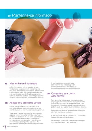 10. Mantenha-se Informado 
40 Comece o Seu Negócio 
A agenda de eventos regionais e 
corporativos está à disposição em 
www.somosbelcorp.com.br para os 
Consultores Independentes interessados. 
10.2 Consulte a sua Linha 
Ascendente 
Para aproveitar todo o apoio oferecido por sua 
organização, recomendamos que você mantenha 
contato regular com sua Linha Ascendente. Estes 
Consultores Independentes são mais experientes e 
podem ajudá-lo a superar cada um de seus desafios. 
Revise periodicamente seus planos e estratégias 
com seu mentor de negócios. 
A Belcorp valoriza e recompensa os Consultores 
Independentes mais dedicados. 
Seu exemplo como líder será determinante para 
conquistar e manter cada resultado. 
10. Mantenha-se informado 
A Belcorp oferece todo o suporte de que 
você precisa para desenvolver seu negócio, 
incluindo materiais de treinamento, informações 
e ferramentas úteis. Seu Patrocinador também 
está pronto para orientá-lo adequadamente 
sobre as melhores práticas e estratégias para ter 
sucesso como Consultor Independente Belcorp. 
10.1 Acesse seu escritório virtual 
Para se manter informado sobre tudo o que 
acontece na Belcorp, acesse regularmente seu 
escritório virtual no site www.somosbelcorp.com.br. 
Você pode inserir e acompanhar seus pedidos, 
registrar novos Consultores Independentes, 
conferir os relatórios de sua Linha Descendente, 
os indicadores de performance, os bônus, 
os materiais de comunicação e treinamento, 
as novidades, as campanhas e o envio de 
documentos referente ao cadastro de Consultores. 
 
