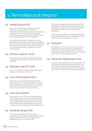11. Termos Básicos do Negócio 
11.1 Venda Pessoal (VP) 
Trata-se da revenda feita diretamente pelo 
Consultor Independente. O Consultor 
Independente pode fazer mais de um pedido para 
a empresa, com o limite de 2 (dois) pedidos 
por dia (qualquer pedido deve ser igual ou maior 
que o pedido pessoal mínimo definido). 
Cada produto revendido corresponde a uma 
pontuação, informada no catálogo da campanha 
vigente. No final da campanha, todos os pedidos 
são somados para determinar a pontuação total 
de sua Revenda Pessoal, calculada com base 
nos catálogos. 
11.2 Primeiro nível (1º nível) 
São todos os Consultores Independentes que 
você registrou diretamente abaixo de você em 
sua rede. 
11.3 Segundo nível (2º nível) 
São os Consultores Independentes registrados 
por seus Consultores de 1º nível. 
11.4 Linha Descendente Ativa 
Considera-se uma Linha Descendente Ativa 
quando existe um Consultor Independente que 
passou pedido na campanha, dentro da Linha 
Descendente da rede, independentemente do 
nível e da qualificação ocupada na rede. 
11.5 Linha Ascendente 
É formada por sua Consultoria Independente 
Patrocinadora, pela Consultoria Independente 
Patrocinadora dela e por todas que originaram 
sua Linha de Patrocínio até a Belcorp. Em sua 
Linha Ascendente existem líderes capacitados 
e interessados em orientar seu desenvolvimento. 
11.6 Venda de Grupo (VG) 
É a soma da pontuação de revenda da 
campanha em questão, realizada pelo Consultor 
Independente e por todos os Consultores 
Independentes de sua organização. 
42 Comece o Seu Negócio 
A Venda de Grupo não considera a venda dos 
Consultores Independentes qualificados como 
Empresários e acima e sua Linha Descendente. 
Estes últimos passam a ser considerados 
"Gerações". 
A VG serve para medir sua produtividade como 
Consultor Independente e, consequentemente, 
determinar seus privilégios no sistema. 
11.7 Gerações 
As Gerações se formam quando um Consultor 
Independente desenvolve um Empresário ou 
acima dentro de sua organização. O número 
de Gerações depende do número de Empresários 
e acima entre uma Geração e outra. 
11.8 Venda da Organização (VO) 
É a soma da pontuação de revenda de todos os 
Consultores Independentes que estão em sua 
rede, independentemente da qualificação em 
Linhas Descendentes. Trata-se de um requisito 
para subir de nível no Plano de Negócio Belcorp. 
 