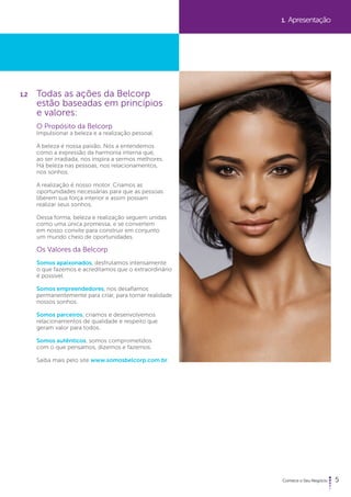 5 
1.2 Todas as ações da Belcorp 
estão baseadas em princípios 
e valores: 
O Propósito da Belcorp 
Impulsionar a beleza e a realização pessoal. 
A beleza é nossa paixão. Nós a entendemos 
como a expressão da harmonia interna que, 
ao ser irradiada, nos inspira a sermos melhores. 
Há beleza nas pessoas, nos relacionamentos, 
nos sonhos. 
A realização é nosso motor. Criamos as 
oportunidades necessárias para que as pessoas 
liberem sua força interior e assim possam 
realizar seus sonhos. 
Dessa forma, beleza e realização seguem unidas 
como uma única promessa, e se convertem 
em nosso convite para construir em conjunto 
um mundo cheio de oportunidades. 
Os Valores da Belcorp 
Somos apaixonados, desfrutamos intensamente 
o que fazemos e acreditamos que o extraordinário 
é possível. 
Somos empreendedores, nos desafiamos 
permanentemente para criar, para tornar realidade 
nossos sonhos. 
Somos parceiros, criamos e desenvolvemos 
relacionamentos de qualidade e respeito que 
geram valor para todos. 
Somos autênticos, somos comprometidos 
com o que pensamos, dizemos e fazemos. 
Saiba mais pelo site www.somosbelcorp.com.br. 
1. Apresentação 
 