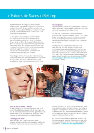 2. Fatores de Sucesso Belcorp 
A Oportunidade de Negócio Próprio com 
a Belcorp é a mesma para todos os Consultores 
Independentes. É de acesso fácil, simples e é 
muito poderosa, permitindo que cada Consultor 
atue de forma independente e de acordo com 
seus objetivos pessoais. 
O que define o alcance da oportunidade 
é o objetivo do Consultor Independente, 
que pode desenvolver-se como Consultor, 
Empresário ou Gran-Empresário. Essa é uma 
decisão pessoal que determinará as prioridades 
e estratégias de seu negócio próprio. Nos três 
casos proporcionamos ferramentas adequadas 
e todo o suporte necessário para que 
o Consultor Independente possa crescer 
e desenvolver seu negócio próprio. 
Ao começar como um Consultor Independente, 
você pode obter uma renda imediata com a revenda 
de produtos e seguir um Plano de Negócio de 
acordo com seu crescimento e desenvolvimento. 
Indicação de novos clientes 
A cada contato com clientes, sugerimos que você 
peça indicação de outros, permitindo assim que sua 
lista de clientes aumente diariamente, garantindo suas 
revendas em todas as campanhas, ampliando seu 
negócio próprio e suas oportunidades de lucro. 
Formação de rede 
Você também tem a opção de fazer de seu 
negócio próprio uma fonte de renda para sua família. 
Ao indicar e patrocinar outras pessoas interessadas 
6 Comece o Seu Negócio 
Venda direta 
Venda direta é a comercialização de bens e serviços 
diretamente aos consumidores, mediante o contato 
de um(a) revendedor(a) independente. 
Na Belcorp, o revendedor independente é 
chamado de Consultor Independente. É por meio 
deste canal que oferecemos a todos os nossos 
Consultores Independentes a oportunidade de 
desenvolver seu negócio próprio com a revenda 
de produtos. 
Você pode adquirir produtos Belcorp com 
desconto de 30% em relação ao preço de 
revenda dos cosméticos sugerido a clientes nos 
catálogos das três marcas: L’Bel, Ésika e Cyzone. 
Para não cosméticos de Cyzone o desconto é de 
20%. Para não cosméticos de L’Bel e Ésika não se 
aplica desconto. Além de descontos de até 60%, 
exclusivos para Consultores Independentes, 
na Revista Ganho!. 
em ter um negócio próprio com a Belcorp, você 
estará acelerando o crescimento de seu próprio 
negócio. Você poderá montar sua rede, orientar 
sua equipe em seus negócios independentes e ganhar 
bônus sobre seu desempenho. Um caminho repleto 
de prêmios e reconhecimentos. 
O Consultor Independente pode indicar, patrocinar, 
formar e capacitar quantos Consultores de sua rede 
achar necessário, até formar uma organização forte 
e produtiva... O resultado será impressionante! 
 