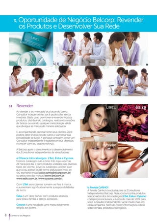 3. Oportunidade de Negócio Belcorp: Revender 
os Produtos e Desenvolver Sua Rede 
3.1 Revender 
Ao atender a seu mercado local atuando como 
Consultor Independente, você pode obter renda 
imediata. Basta usar, promover e revender nossos 
produtos, distribuindo catálogos, realizando sessões 
de beleza ou usando qualquer metodologia válida 
que divulgue as marcas de maneira adequada. 
E, acompanhando corretamente seus clientes, você 
poderá obter indicações de outros e aumentar sua 
possibilidade de lucro. A principal vantagem de ser um 
Consultor Independente é estabelecer seus objetivos 
e crescer com seu próprio esforço. 
A Belcorp apoia o crescimento e o desenvolvimento 
dos Consultores Independentes de várias formas: 
a. Oferece três catálogos: L’Bel, Ésika e Cyzone. 
Nossos catálogos são como três lojas abertas 
24 horas por dia, e com produtos voltados para diversos 
tipos de cliente. Leve os catálogos aonde quer 
que vá ou acesse-os de forma gratuita por meio de 
seu escritório virtual (www.somosbelcorp.com.br) 
ou pelos sites das marcas (www.lbel.com.br; 
www.esika.com.br; www.cyzone.com.br). 
Com L’Bel seus clientes tornam-se fieis à marca, 
e aumentam significativamente suas possibilidades 
de lucro. 
Ésika é um “abre portas” com produtos atrativos 
para toda a família, a preços acessíveis. 
Cyzone é uma novidade: uma marca totalmente 
dirigida aos jovens. 
8 Comece o Seu Negócio 
b. Revista GANHO! 
A Revista Ganho! é exclusiva para os Consultores 
Independentes Belcorp. Nela você encontra produtos 
selecionados dos três catálogos (L’Bel, Ésika e Cyzone) 
com preços exclusivos, e lucros de mais de 120% para 
você, Consultor Independente, lucrar muito mais em 
cada campanha. Além de conter informações e dicas 
sobre vendas, produtos e o negócio. 
 