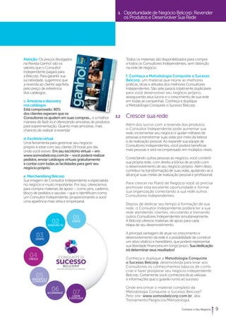 9 
Atenção: Os preços divulgados 
na Revista Ganho! são os 
valores que o Consultor 
Independente pagará para 
a Belcorp. Para garantir sua 
lucratividade, sugerimos que 
a revenda ao cliente seja feita 
pelo preço de referência 
dos catálogos. 
c. Amostras e discovery 
nos catálogos 
Está comprovado: 80% 
dos clientes esperam que os 
Consultores os ajudem em suas compras... e a melhor 
maneira de fazê-lo é oferecendo amostras de produtos 
para experimentação. Quanto mais amostras, mais 
chances de realizar a revenda! 
d. Escritório virtual 
Uma ferramenta para gerenciar seu negócio 
próprio e estar com seu cliente 24 horas por dia, 
onde você estiver. Em seu escritório virtual – em 
www.somosbelcorp.com.br − você poderá realizar 
pedidos, enviar catálogos virtuais gratuitamente 
e contar com todas as facilidades para gerir seu 
negócio próprio. 
e. Merchandising Belcorp 
Sua imagem de Consultor Independente e especialista 
no negócio é muito importante. Por isso, oferecemos 
para compra materiais de apoio – como pins, caderno, 
bloco de pedidos e sacolas − que o identificam como 
um Consultor Independente, proporcionando a você 
uma aparência mais séria e empresarial. 
3. Oportunidade de Negócio Belcorp: Revender 
os Produtos e Desenvolver Sua Rede 
Todos os materiais são disponibilizados para compra 
a todos os Consultores Independentes, sem distinção 
na rede de negócio. 
f. Conheça a Metodologia Conquiste o Sucesso 
Belcorp, um material que reúne as melhores 
práticas, dicas e atitudes dos melhores Consultores 
Independentes. São sete passos totalmente duplicáveis 
para você desenvolver seu negócio próprio, 
assegurando seus lucros e o crescimento de sua rede 
em todas as campanhas. Conheça e duplique 
a Metodologia Conquiste o Sucesso Belcorp. 
3.2 Crescer sua rede 
Além dos lucros com a revenda dos produtos, 
o Consultor Independente pode aumentar sua 
rede, incrementar seu negócio e ajudar milhares de 
pessoas a transformar suas vidas por meio da beleza 
e da realização pessoal. Ao expandir sua equipe de 
Consultores Independentes, você poderá beneficiar 
mais pessoas e será recompensado em múltiplos níveis. 
Conectando outras pessoas ao negócio, você constrói 
sua própria rede, com direito a bônus de acordo com 
o desenvolvimento de seu negócio próprio. Além disso, 
contribui na transformação de suas vidas, ajudando-as a 
alcançar suas metas de realização pessoal e profissional. 
Para crescer no Plano de Negócio você só precisa 
promover esta excelente oportunidade e formar 
sua organização conectando à sua rede outros 
Consultores Independentes. 
Depois de dedicar seu tempo à formação de sua 
rede, o Consultor Independente poderá ter a sua 
rede atendendo clientes, recrutando e treinando 
outros Consultores Independentes simultaneamente. 
A Belcorp oferece materiais de apoio para cada 
etapa de seu desenvolvimento. 
A principal vantagem de atuar no crescimento e 
desenvolvimento da rede é a possibilidade de construir 
um ativo vitalício e hereditário, que poderá representar 
sua liberdade financeira em longo prazo. Sua dedicação 
irá determinar seus resultados! 
Conheça e duplique a Metodologia Conquiste 
o Sucesso Belcorp, desenvolvida para levar aos 
Consultores os conhecimentos básicos de como 
criar e fazer prosperar seu negócio independente 
Belcorp. Certamente você conhecerá dicas valiosas 
e informações que o guiarão rumo ao sucesso. 
Onde encontrar o material completo da 
Metodologia Conquiste o Sucesso Belcorp? 
Pelo site: www.somosbelcorp.com.br, aba 
Treinamento/Negócios/Metodologia. 
 