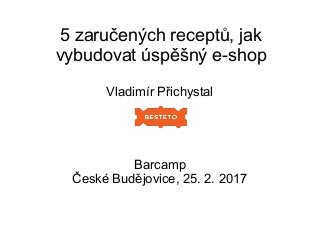 5 zaručených receptů, jak
vybudovat úspěšný e-shop
Vladimír Přichystal
Barcamp
České Budějovice, 25. 2. 2017
 