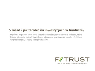 f-trust@f-trust.pl www.f-trust.pl
F-Trust SA tel./fax +48 61 855 44 11
5 zasad - jak zarobić na inwestycjach w fundusze?
Ogromna większość ludzi, która straciła na inwestycjach w fundusze to osoby, które
lokując pieniądze działały żywiołowo, lekceważąc podstawowe zasady. Ci, którzy
ich przestrzegają, z reguły cieszą się zyskami.
 