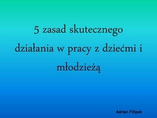 Adrian FilipekAdrian Filipek
5 zasad skutecznego
działania w pracy z dziećmi i
młodzieżą
 