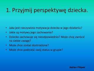 Adrian Filipek
1. Przyjmij perspektywę dziecka.
• Jaka jest rzeczywista motywacja dziecka w jego działaniu?
• Jakie są mot...