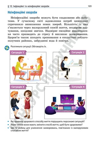 § 12. Інфекційні та неінфекційні хвороби 101
Неінфекційні хвороби
Неінфекційні хвороби можуть бути спадковими або набу-
тими. У сучасному світі задоволення потреб цивілізації
спричинило виникнення нових хвороб. Більшість із них
з’являється через малорухомий спосіб життя, нездорове хар-
чування, шкідливі звички. Надмірне емоційне навантажен-
ня часто призводить до стресу й викликає захворювання.
Здоров’ю також шкодять проживання в екологічно неблаго-
получних районах, забруднені вода й повітря.
Розгляньте ситуації. Обговоріть їх.
Ситуація 1 Ситуація 2
Ситуація 3 Ситуація 4
Які правила здорового способу життя порушують персонажі ситуацій?
Яким чином вони мають змінити спосіб життя, щоб бути здоровими?
Що ти робиш для уникнення захворювань, пов’язаних із малорухомим
способом життя?
 