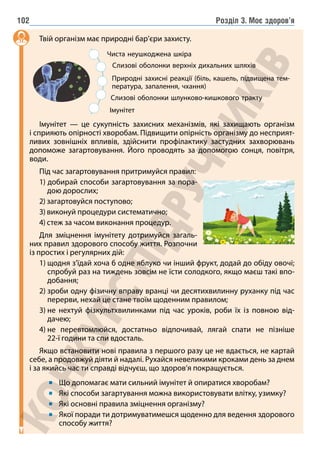 Розділ 3. Моє здоров’я
102
Твій організм має природні бар’єри захисту.
Чиста неушкоджена шкіра
Імунітет
Слизові оболонки верхніх дихальних шляхів
Слизові оболонки шлунково-кишкового тракту
Природні захисні реакції (біль, кашель, підвищена тем-
пература, запалення, чхання)
Імунітет — це сукупність захисних механізмів, які захищають організм
і сприяють опірності хворобам. Підвищити опірність організму до несприят-
ливих зовнішніх впливів, здійснити профілактику застудних захворювань
допоможе загартовування. Його проводять за допомогою сонця, повітря,
води.
Під час загартовування притримуйся правил:
1) добирай способи загартовування за пора-
дою дорослих;
2) загартовуйся поступово;
3) виконуй процедури систематично;
4) стеж за часом виконання процедур.
Для зміцнення імунітету дотримуйся загаль-
них правил здорового способу життя. Розпочни
із простих і регулярних дій:
1) 
щодня з’їдай хоча б одне яблуко чи інший фрукт, додай до обіду овочі;
спробуй раз на тиждень зовсім не їсти солодкого, якщо маєш такі впо-
добання;
2) 
зроби одну фізичну вправу вранці чи десятихвилинну руханку під час
перерви, нехай це стане твоїм щоденним правилом;
3) 
не нехтуй фізкультхвилинками під час уроків, роби їх із повною від-
дачею;
4) 
не перевтомлюйся, достатньо відпочивай, лягай спати не пізніше
22-ї години та спи вдосталь.
Якщо встановити нові правила з першого разу це не вдається, не картай
себе, а продовжуй діяти й надалі. Рухайся невеликими кроками день за днем
і за якийсь час ти справді відчуєш, що здоров’я покращується.
Що допомагає мати сильний імунітет й опиратися хворобам?
Які способи загартування можна використовувати влітку, узимку?
Які основні правила зміцнення організму?
Якої поради ти дотримуватимешся щоденно для ведення здорового
способу життя?
 