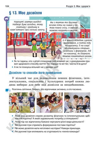 Розділ 3. Моє здоров’я
104
§ 13. Моє дозвілля
	
Як ти гадаєш, хто з дітей спланував свій вільний час з урахуванням пра-
вил здорового способу життя? Які поради ти міг би / могла б їм дати?
А як ти плануєш вільний час у вихідні дні?
Дозвілля та способи його проведення
У вільний час для задоволення певних фізичних, інте-
лектуальних, соціальних і культурних потреб кожна лю-
дина вибирає для себе вид дозвілля за вподобаннями.
Розглянь світлини. Визнач, хто відпочиває активно, а хто пасивно.
Який вид дозвілля сприяє розвитку фізичних та інтелектуальних здіб-
ностей підлітка? А який задовольняє потребу у спілкуванні?
Чому під час відпочинку бажано чергувати різні види діяльності?
Які рухливі ігри сприяють формуванню постави підлітка?
Чи може дозвілля мати негативні наслідки? Наведи приклади.
Які рухливі ігри впливають на згуртованість членів команди?
2 3
А я зранку відвідаю гурток
малювання, а потім піду
на ковзанку. Її на озері
облаштували старшо-
класники з фермером. Лід
на ковзанці, як дзеркало.
Можемо покататися разом.
Ми з татом та друзями
хочемо піти на лижах у ліс,
там повно снігу. А ввечері
можемо пограти в мережі.
Нарешті завтра вихідні!
Надворі дуже холодно, тому
спатиму і гратиму в
комп’ютерні ігри скільки захочу.
1
 