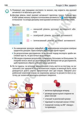 Розділ 3. Моє здоров’я
106
1. 
Поміркуй над порадами експерта та визнач, яку користь від рухової
активності ти вбачаєш для себе.
2. 
Досліди рівень своєї рухової активності протягом тижня. Скільки часу
втебетриваєнизька,помірнатаінтенсивнаактивність?У робивідповід-
ні позначки та склади діаграму своєї рухової активності протягом тижня.
— 
низький рівень рухової активності або
сон
— помірний рівень рухової активності
— інтенсивний рівень рухової активності

За наведеним зразком зафарбуй у відповідним кольором комірки
щоденних діаграм. Одна комірка відповідає одній годині.

За результатами дослідження та на основі порад експерта зроби ви-
сновок про те, чи достатньо ти рухаєшся.
Обговори отримані результати з учителем, батьками чи близькими. За
потреби внеси зміни до розпорядку дня. Використай це дослідження,
щоб правильно обрати для себе види дозвілля.
3. 
Як ти гадаєш, чи впливає малорухомий стиль життя на поставу, на за-
гальний стан здоров’я? Розучи комплекс вправ та виконуй його, коли
доводиться довго сидіти. Запропонуй свої ідеї вправ. Оформи роз-
роблений комплекс вправ на окремому аркуші та розмісти його в ку-
точку, де зазвичай виконуєш домашні завдання.
 витягни підборіддя вперед
 
розведи руки в різні сторони на
рівні плечей
 стискай та розтискай кулаки
 піднімай та опускай носки і п’яти
 
повертай голову на 90° ліворуч
та праворуч
Зразок.
1
24
 