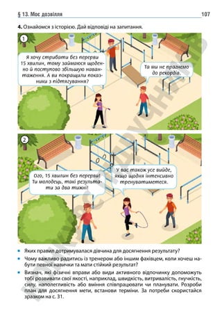 § 13. Моє дозвілля 107
Я хочу стрибати без перерви
15 хвилин, тому займаюся щоден-
но й поступово збільшую наван-
таження. А ви покращили показ-
ники з підтягування?
Та ми не прагнемо
до рекордів.
1
Ого, 15 хвилин без перерви!
Ти молодець, такі результа-
ти за два тижні!
У вас також усе вийде,
якщо щодня інтенсивно
тренуватиметеся.
2
Яких правил дотримувалася дівчина для досягнення результату?
Чому важливо радитись із тренером або іншим фахівцем, коли хочеш на-
бути певної навички та мати стійкий результат?
Визнач, які фізичні вправи або види активного відпочинку допоможуть
тобі розвивати свої якості, наприклад, швидкість, витривалість, гнучкість,
силу, наполегливість або вміння співпрацювати чи планувати. Розроби
план для досягнення мети, встанови терміни. За потреби скористайся
зразком на с. 31.
4. Ознайомся з історією. Дай відповіді на запитання.
 
