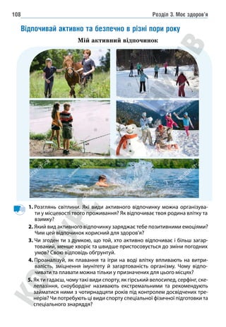 Розділ 3. Моє здоров’я
108
Відпочивай активно та безпечно в різні пори року
Мій активний відпочинок
1. 
Розглянь світлини. Які види активного відпочинку можна організува-
ти у місцевості твого проживання? Як відпочиває твоя родина влітку та
взимку?
2. Який вид активного відпочинку заряджає тебе позитивними емоціями?
Чим цей відпочинок корисний для здоров’я?
3. 
Чи згоден ти з думкою, що той, хто активно відпочиває і більш загар-
тований, менше хворіє та швидше пристосовується до зміни погодних
умов? Свою відповідь обґрунтуй.
4. 
Проаналізуй, як плавання та ігри на воді влітку впливають на витри-
валість, зміцнення імунітету й загартованість організму. Чому відпо-
чивати та плавати можна тільки у призначених для цього місцях?
5. Як ти гадаєш, чому такі види спорту, як гірський велосипед, серфінг, ске-
лелазіння, сноубордінг називають екстремальними та рекомендують
займатися ними з чотирнадцяти років під контролем досвідчених тре-
нерів? Чи потребують ці види спорту спеціальної фізичної підготовки та
спеціального знаряддя?
 