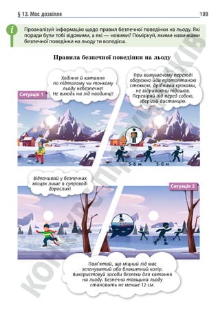 § 13. Моє дозвілля 109
Проаналізуй інформацію щодо правил безпечної поведінки на льоду. Які
поради були тобі відомими, а які — новими? Поміркуй, якими навичками
безпечної поведінки на льоду ти володієш.
Правила безпечної поведінки на льоду
i
Ситуація 1
Ходіння й катання
по підталому чи тонкому
льоду небезпечне!
Не виходь на лід наодинці!
При вимушеному переході
обережно йди протоптаною
стежкою, дрібними кроками,
не відриваючи підошов.
Перевіряй лід перед собою,
зберігай дистанцію.
Відпочивай у безпечних
місцях лише в супроводі
дорослих!
Пам’ятай, що міцний лід має
зеленуватий або блакитний колір.
Використовуй засоби безпеки для катання
на льоду. Безпечна товщина льоду
становить не менше 12 см.
Ситуація 2
 