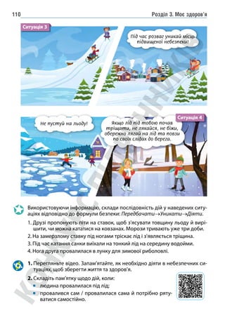 Розділ 3. Моє здоров’я
110
Якщо лід під тобою почав
тріщати, не лякайся, не біжи,
обережно лягай на лід та повзи
по своїх слідах до берега.
Не пустуй на льоду!
Ситуація 4
Використовуючи інформацію, склади послідовність дій у наведених ситу-
аціях відповідно до формули безпеки: Передбачати→Уникати→Діяти.
1. Друзі пропонують піти на ставок, щоб з’ясувати товщину льоду й вирі-
шити, чи можна кататися на ковзанах. Морози тривають уже три доби.
2. На замерзлому ставку під ногами тріскає лід і з’являється тріщина.
3. Під час катання санки виїхали на тонкий лід на середину водойми.
4. Нога друга провалилася в лунку для зимової риболовлі.
1. 
Перегляньте відео. Запам’ятайте, як необхідно діяти в небезпечних си-
туаціях, щоб зберегти життя та здоров’я.
2. Складіть пам’ятку щодо дій, коли:
людина провалилася під лід;
провалився сам / провалилася сама й потрібно ряту-
ватися самостійно.
Під час розваг уникай місць
підвищеної небезпеки!
Ситуація 3
 