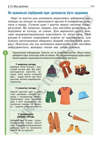 § 13. Моє дозвілля 111
Як правильно підібраний одяг допомагає бути здоровим
Одяг та взуття для активного відпочинку добирають від-
повідно до погоди та можливості зручно й комфортно руха-
тися в ньому. Сучасні одяг і взуття мають систему термо-
регуляції. Це дозволяє людині, яка постійно рухається, не
відчувати ні холоду, ні спеки. Для верхнього одягу важ-
ливі водовідштовхувальні властивості та легка вага. Щоб
рукава й кишені спортивних курток не протиралися, для
їхнього виготовлення обирають міцний зносостійкий мате-
ріал. Оскільки під час активного відпочинку одяг постійно
забруднюється, матеріал також має добре пратися.
i
У морозну погоду
Добирай теплу білизну і про-
сторий легкий одяг. Від пере-
охолодження захистять пу-
ховик, теплі штани, головний
убір і шарф. Взуття має бути
зручним, теплим, водовідштов-
хувальним
Проаналізуй інформацію. Поясни, як ти розумієш вислів: «Якщо вмієш
добирати одяг, непогода тебе не лякає». Які ще рекомендації щодо одягу
можна додати, враховуючи кліматичні умови твого регіону?
У спекотну погоду
Одягай простий одяг з дов-
гими рукавами світлого ко-
льору з натуральних тканин.
Обов’язково носи головний
убір. У місті носи взуття, яке
пропускає повітря, на приро-
ді — закрите спортивне взуття
У прохолодну
дощову погоду
Добирай одяг із водо- і вітро-
непроникних тканин. Взуття
носи з водовідштовхувальним
ефектом, щоб не промочити
ноги й не застудитися
 