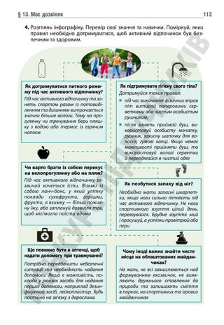 § 13. Моє дозвілля 113
4. 
Розглянь інфографіку. Перевір свої знання та навички. Поміркуй, яких
правил необхідно дотримуватися, щоб активний відпочинок був без-
печним та здоровим.
Чому іноді важко знайти чисте
місце на облаштованих майдан-
чиках?
На жаль, не всі замислюються над
формуванням екозвичок, не вияв-
ляють дружнього ставлення до
природи та залишають сміття
в парках, на спортивних та ігрових
майданчиках
Що повинно бути в аптечці, щоб
надати допомогу при травмуванні?
Потрібно передбачити небезпечні
ситуації та необхідність надання
допомоги. Якщо є можливість, по-
клади у рюкзак засоби для надання
першої допомоги, наприклад дезин-
фікуючий засіб, лейкопластир. Будь
постійно на зв’язку з дорослими
Чи варто брати із собою перекус
на велопрогулянку або на пляж?
Під час активного відпочинку за-
звичай хочеться їсти. Візьми із
собою ланч-бокс, у який улітку
поклади сухофрукти, горішки,
фрукти, а взимку — більш пожив-
ну їжу, або заплануй дозвілля так,
щоб міг/могла поїсти вдома
Як позбутися запаху від ніг?
Необхідно мати запасні шкарпет-
ки, якщо ноги сильно пітніють під
час активного відпочинку. Не носи
спортивного взуття цілий день,
пере­
взувайся. Брудне взуття мий
і просушуй, а устілки провітрюй або
пери
Як підтримувати гігієну свого тіла?
Дотримуйся таких правил:
	
під час виконання фізичних вправ
піт витирай паперовими сер-
ветками або чистим особистим
рушником;
	
після занять приймай душ, ви-
користовуй особисту мочалку,
рушник, захисну шапочку для во-
лосся, гумові капці. Якщо немає
можливості прийняти душ, то
використовуй вологі серветки
й переодягайся в чистий одяг
Як дотримуватися питного режи-
му під час активного відпочинку?
Під час активного відпочинку та за-
нять спортом разом із потовиді-
ленням та диханням витрачається
значно більше вологи. Тому на про-
гулянку чи тренування бери пляш-
ку з водою або термос із гарячим
напоєм
 