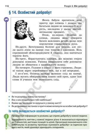Розділ 4. Мій добробут
116
§ 14. Особистий добробут
Якось бабуся прочитала мені
притчу про олівець і додала, що
багатьом людям не завадила б муд-
рість, закладена у цьому звичай-
нісінькому предметі.
Отож, по-перше. Подібно до
олівця, людина може створити
багато важливих речей, якщо нею
керуватиме спрямовуюча рука.
По-друге. Заточування болісне для олівця, але піс-
ля цього лінія на папері стає тонкою і красивою. Біль
спроможний облагороджувати й людину, яка навчиться
терпіти його.
По-третє. Користуючись олівцем, ми можемо стерти
допущені помилки. Уміння виправляти себе допомагає
людям не збиватися з правильного шляху.
По-четверте. Головне в олівці — його стрижень. Люди-
ні також варто перейматися тим, що в неї всередині.
І по-п’яте. Олівець завжди залишає слід на папері.
Люди мусять обмірковувати кожен свій крок, адже їхні
слова й учинки теж полишають слід.
Як ти розумієш кожну настанову?
Яка з них сподобалася тобі найбільше?
Якими настановами ти керуєшся у своєму житті?
Як дотримання настанов із притчі може вплинути на особистий добробут?
Із чого складається особистий добробут?
Проаналізуй інформацію та розкажи, що сприяє добробуту кожної людини.
Задоволеність життям у кожної людини різна й визначається відповідно
до її цінностей, життєвих позицій та цілей. Організація економічного спів-
робітництва та розвитку пропонує оцінювати добробут за індексом кра-
щого життя, який ураховує одинадцять складників.
i
 