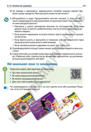 § 14. Особистий добробут 121
3. 
Чи завжди є можливість задовольняти потреби повною мірою? Що
може цьому завадити? Яких ресурсів може не вистачати?
1. 
Об’єднайтеся в пари. Проаналізуйте життєві ситуації. У чому ви вба-
чаєте невідповідність між бажаннями та можливостями? Про обмежен-
ня яких ресурсів ідеться?
 
Навчаюсь у школі, допомагаю батькам по господарству. Хочу відві-
дувати танці та гурток з робототехніки, але не встигаю виконувати до-
машніх завдань.
 
Хочу купити навушники за власні кошти, проте кишенькових грошей
не вистачає.
 
Хочу брати участь у змаганнях із плавання, але мої результати гірші
від результатів інших дітей у моїй команді.
 Хочу заспівати разом із друзями на сцені, але голос «сів».
2. Переформулюйте ситуації таким чином, щоб була відповідність між хочу
і можу.
3. Спростуйте або на конкретному прикладі доведіть правильність висло-
ву: «Привчай себе з дитинства до фінансової дисципліни, це допоможе
успішно реалізовувати свої мрії».
Мої кишенькові гроші та заощадження
Переглянь відео. Дай відповіді на запитання.
Що таке кишенькові гроші?
Як ними краще розпоряджатися?
Як можна заощаджувати гроші?
Для чого тобі потрібно заощаджувати?
Чи запроваджено у твоєму місті чи селі картку учня або школяра? Якщо
так, то як ти її використовуєш?
i
 