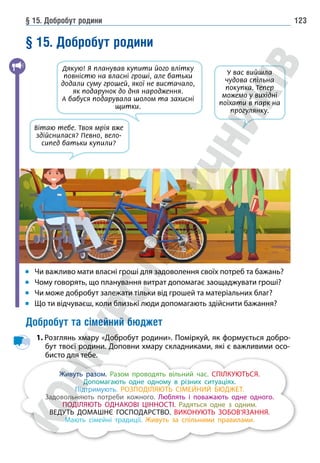 § 15. Добробут родини 123
§ 15. Добробут родини
Чи важливо мати власні гроші для задоволення своїх потреб та бажань?
Чому говорять, що планування витрат допомагає заощаджувати гроші?
Чи може добробут залежати тільки від грошей та матеріальних благ?
Що ти відчуваєш, коли близькі люди допомагають здійснити бажання?
Добробут та сімейний бюджет
1. 
Розглянь хмару «Добробут родини». Поміркуй, як формується добро-
бут твоєї родини. Доповни хмару складниками, які є важливими осо-
бисто для тебе.
Живуть разом. Разом проводять вільний час. СПІЛКУЮТЬСЯ.
Допомагають одне одному в різних ситуаціях.
Підтримують. РОЗПОДІЛЯЮТЬ СІМЕЙНИЙ БЮДЖЕТ.
Задовольняють потреби кожного. Люблять і поважають одне одного.
ПОДІЛЯЮТЬ ОДНАКОВІ ЦІННОСТІ. Радяться одне з одним.
ВЕДУТЬ ДОМАШНЄ ГОСПОДАРСТВО. ВИКОНУЮТЬ ЗОБОВ’ЯЗАННЯ.
Мають сімейні традиції. Живуть за спільними правилами.
У вас вийшла
чудова спільна
покупка. Тепер
можемо у вихідні
поїхати в парк на
прогулянку.
Дякую! Я планував купити його влітку
повністю на власні гроші, але батьки
додали суму грошей, якої не вистачало,
як подарунок до дня народження.
А бабуся подарувала шолом та захисні
щитки.
Вітаю тебе. Твоя мрія вже
здійснилася? Певно, вело-
сипед батьки купили?
 